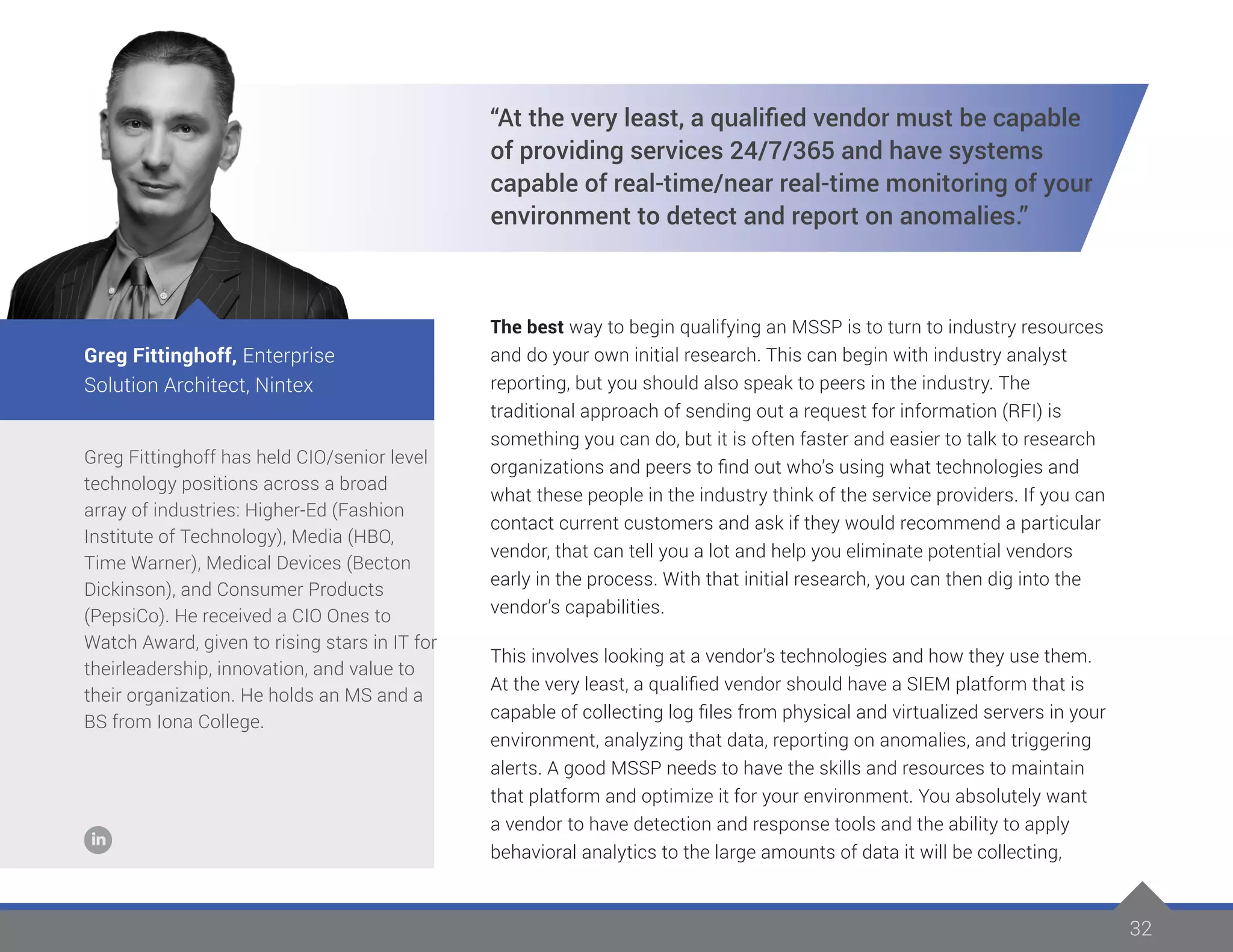 32
Greg Fittinghoff has held CIO/senior level
technology positions across a broad
array of industries: Higher-Ed (Fashion
Institute of Technology), Media (HBO,
Time Warner), Medical Devices (Becton
Dickinson), and Consumer Products
(PepsiCo). He received a CIO Ones to
Watch Award, given to rising stars in IT for
theirleadership, innovation, and value to
their organization. He holds an MS and a
BS from Iona College.
Greg Fittinghoff, Enterprise
Solution Architect, Nintex
“At the very least, a qualified vendor must be capable
of providing services 24/7/365 and have systems
capable of real-time/near real-time monitoring of your
environment to detect and report on anomalies.”
The best way to begin qualifying an MSSP is to turn to industry resources
and do your own initial research. This can begin with industry analyst
reporting, but you should also speak to peers in the industry. The
traditional approach of sending out a request for information (RFI) is
something you can do, but it is often faster and easier to talk to research
organizations and peers to find out who’s using what technologies and
what these people in the industry think of the service providers. If you can
contact current customers and ask if they would recommend a particular
vendor, that can tell you a lot and help you eliminate potential vendors
early in the process. With that initial research, you can then dig into the
vendor’s capabilities.
This involves looking at a vendor’s technologies and how they use them.
At the very least, a qualified vendor should have a SIEM platform that is
capable of collecting log files from physical and virtualized servers in your
environment, analyzing that data, reporting on anomalies, and triggering
alerts. A good MSSP needs to have the skills and resources to maintain
that platform and optimize it for your environment. You absolutely want
a vendor to have detection and response tools and the ability to apply
behavioral analytics to the large amounts of data it will be collecting,
 
