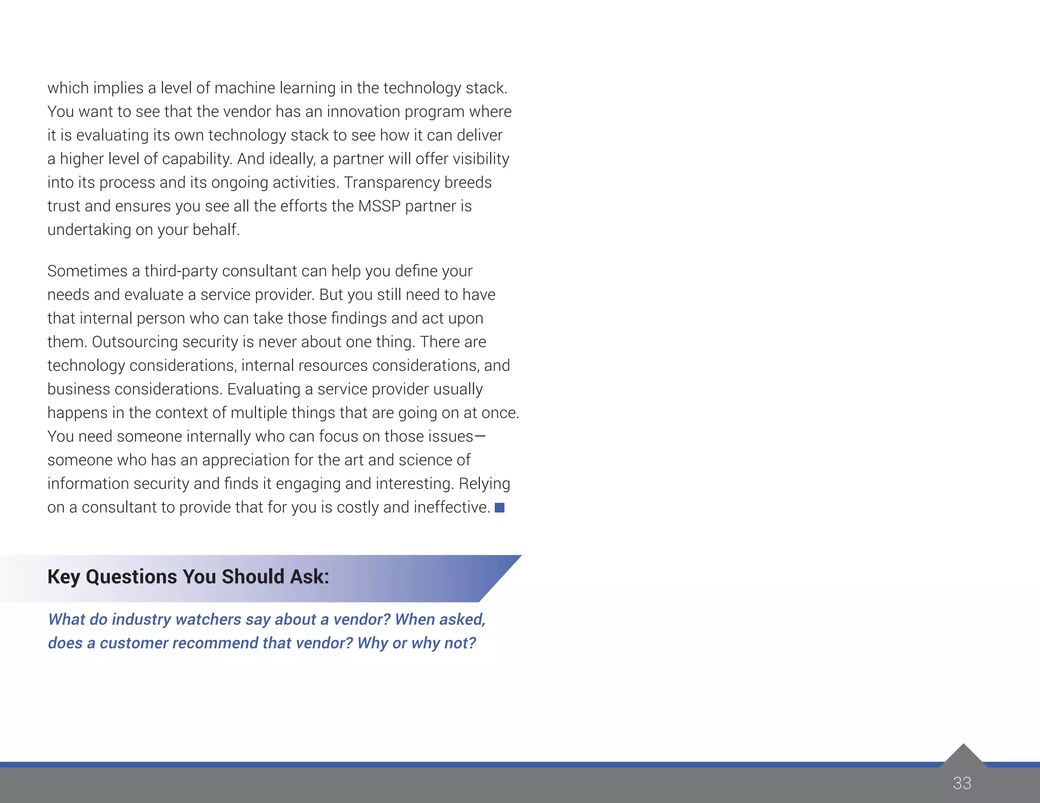 33
which implies a level of machine learning in the technology stack.
You want to see that the vendor has an innovation program where
it is evaluating its own technology stack to see how it can deliver
a higher level of capability. And ideally, a partner will offer visibility
into its process and its ongoing activities. Transparency breeds
trust and ensures you see all the efforts the MSSP partner is
undertaking on your behalf.
Sometimes a third-party consultant can help you define your
needs and evaluate a service provider. But you still need to have
that internal person who can take those findings and act upon
them. Outsourcing security is never about one thing. There are
technology considerations, internal resources considerations, and
business considerations. Evaluating a service provider usually
happens in the context of multiple things that are going on at once.
You need someone internally who can focus on those issues—
someone who has an appreciation for the art and science of
information security and finds it engaging and interesting. Relying
on a consultant to provide that for you is costly and ineffective.
Key Questions You Should Ask:
What do industry watchers say about a vendor? When asked,
does a customer recommend that vendor? Why or why not?
 