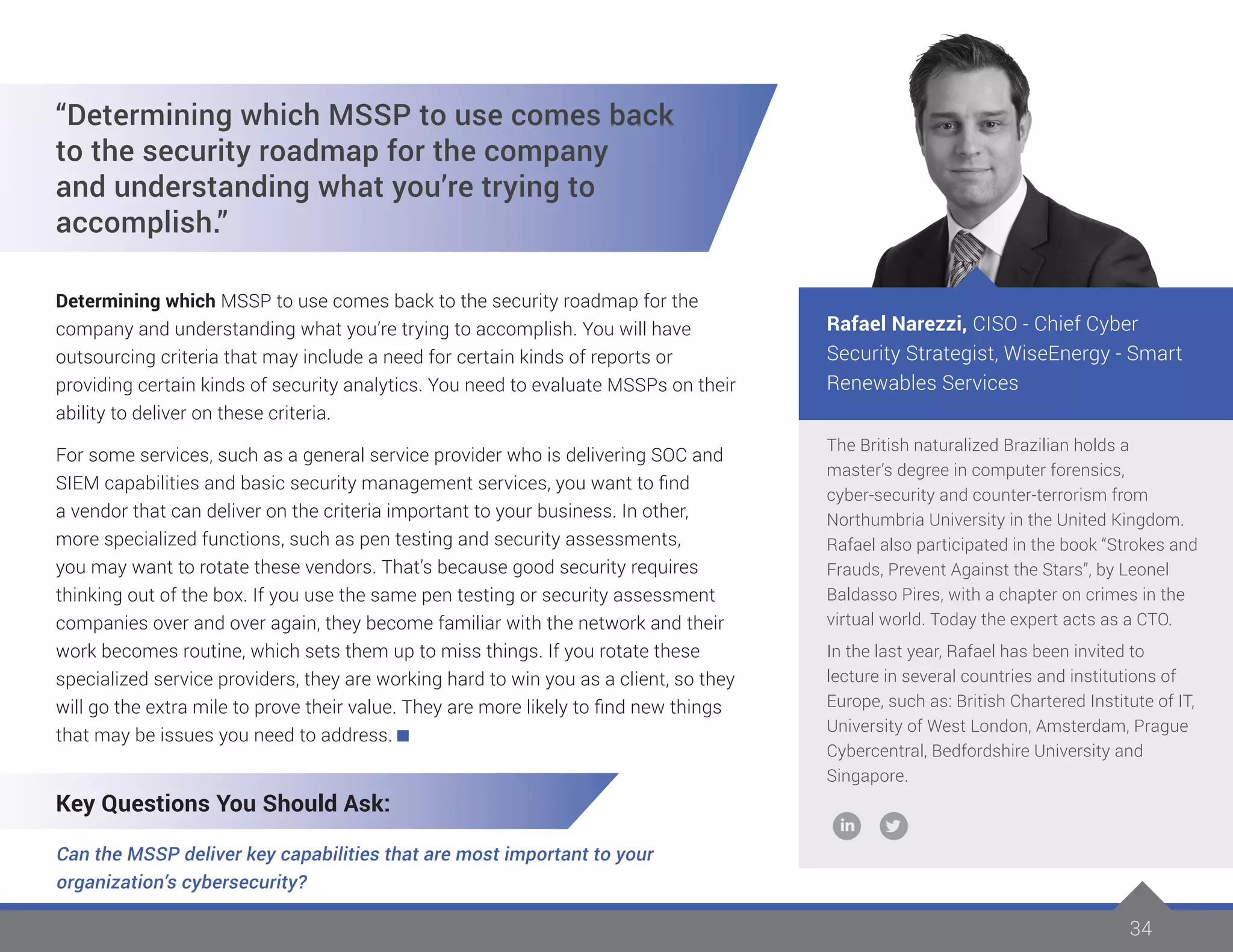3434
The British naturalized Brazilian holds a
master’s degree in computer forensics,
cyber-security and counter-terrorism from
Northumbria University in the United Kingdom.
Rafael also participated in the book “Strokes and
Frauds, Prevent Against the Stars”, by Leonel
Baldasso Pires, with a chapter on crimes in the
virtual world. Today the expert acts as a CTO.
In the last year, Rafael has been invited to
lecture in several countries and institutions of
Europe, such as: British Chartered Institute of IT,
University of West London, Amsterdam, Prague
Cybercentral, Bedfordshire University and
Singapore.
Rafael Narezzi, CISO - Chief Cyber
Security Strategist, WiseEnergy - Smart
Renewables Services
“Determining which MSSP to use comes back
to the security roadmap for the company
and understanding what you’re trying to
accomplish.”
Determining which MSSP to use comes back to the security roadmap for the
company and understanding what you’re trying to accomplish. You will have
outsourcing criteria that may include a need for certain kinds of reports or
providing certain kinds of security analytics. You need to evaluate MSSPs on their
ability to deliver on these criteria.
For some services, such as a general service provider who is delivering SOC and
SIEM capabilities and basic security management services, you want to find
a vendor that can deliver on the criteria important to your business. In other,
more specialized functions, such as pen testing and security assessments,
you may want to rotate these vendors. That’s because good security requires
thinking out of the box. If you use the same pen testing or security assessment
companies over and over again, they become familiar with the network and their
work becomes routine, which sets them up to miss things. If you rotate these
specialized service providers, they are working hard to win you as a client, so they
will go the extra mile to prove their value. They are more likely to find new things
that may be issues you need to address.
Key Questions You Should Ask:
Can the MSSP deliver key capabilities that are most important to your
organization’s cybersecurity?
 