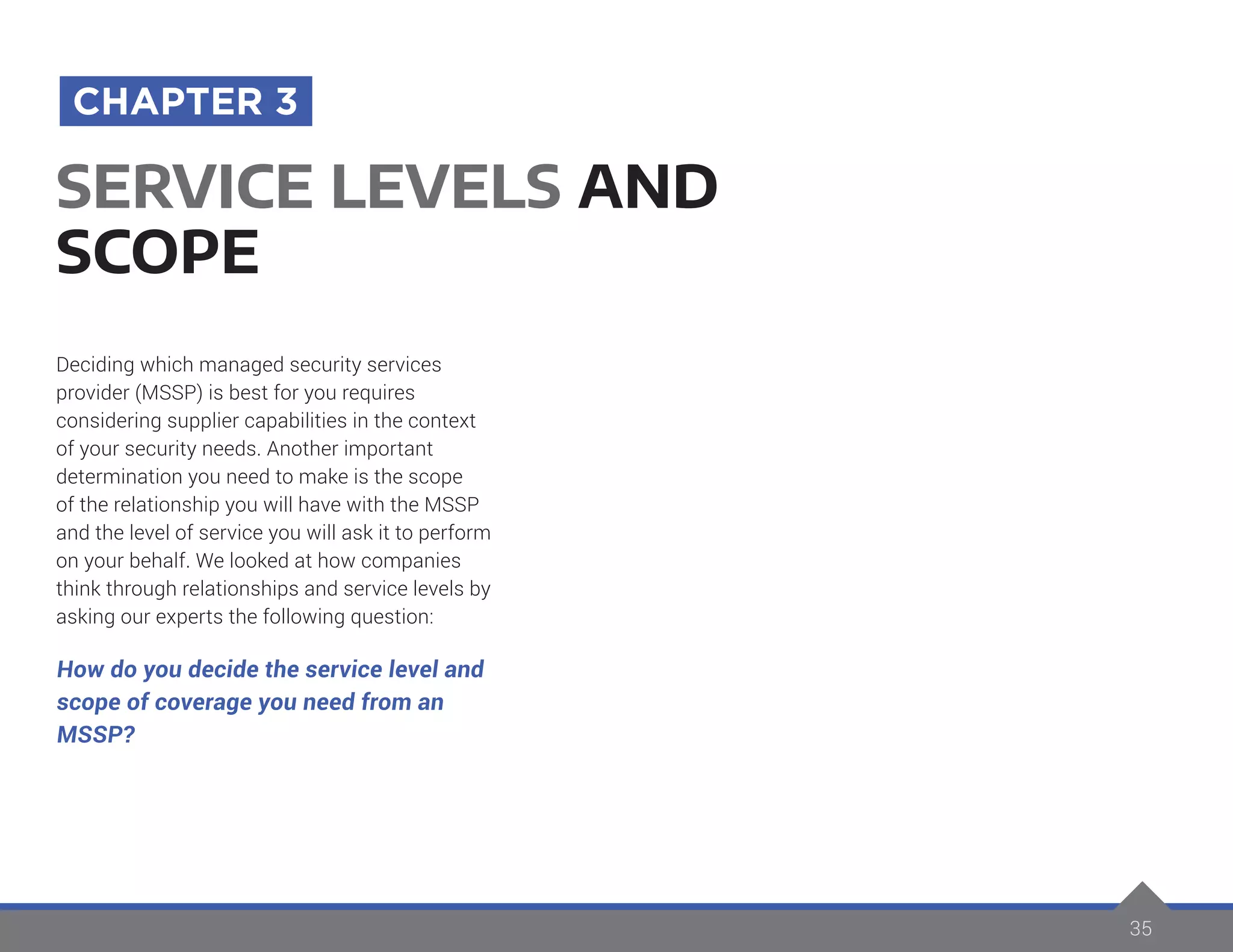 35
Deciding which managed security services
provider (MSSP) is best for you requires
considering supplier capabilities in the context
of your security needs. Another important
determination you need to make is the scope
of the relationship you will have with the MSSP
and the level of service you will ask it to perform
on your behalf. We looked at how companies
think through relationships and service levels by
asking our experts the following question:
How do you decide the service level and
scope of coverage you need from an
MSSP?
SERVICE LEVELS AND
SCOPE
CHAPTER 3
 