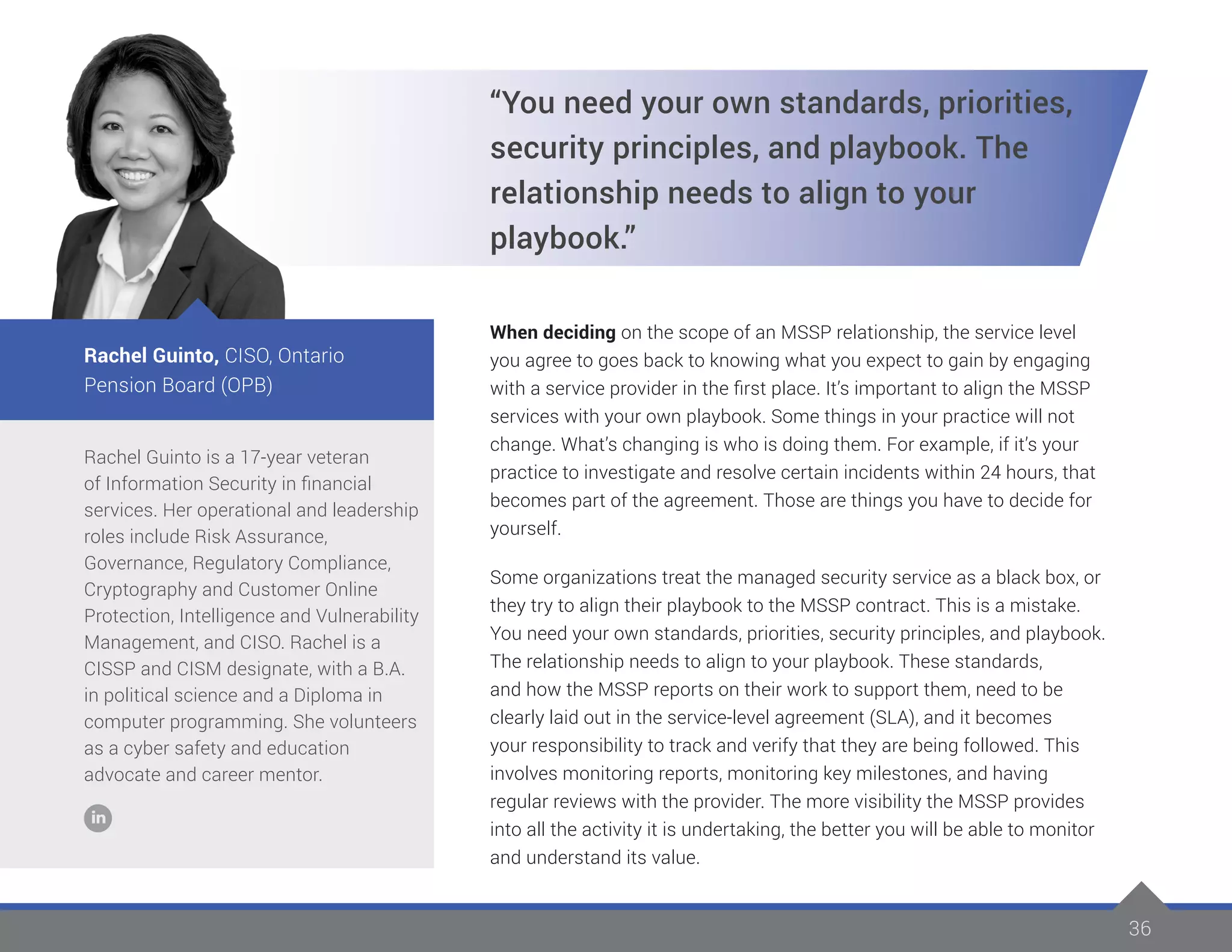 36
Rachel Guinto is a 17-year veteran
of Information Security in financial
services. Her operational and leadership
roles include Risk Assurance,
Governance, Regulatory Compliance,
Cryptography and Customer Online
Protection, Intelligence and Vulnerability
Management, and CISO. Rachel is a
CISSP and CISM designate, with a B.A.
in political science and a Diploma in
computer programming. She volunteers
as a cyber safety and education
advocate and career mentor.
Rachel Guinto, CISO, Ontario
Pension Board (OPB)
“You need your own standards, priorities,
security principles, and playbook. The
relationship needs to align to your
playbook.”
When deciding on the scope of an MSSP relationship, the service level
you agree to goes back to knowing what you expect to gain by engaging
with a service provider in the first place. It’s important to align the MSSP
services with your own playbook. Some things in your practice will not
change. What’s changing is who is doing them. For example, if it’s your
practice to investigate and resolve certain incidents within 24 hours, that
becomes part of the agreement. Those are things you have to decide for
yourself.
Some organizations treat the managed security service as a black box, or
they try to align their playbook to the MSSP contract. This is a mistake.
You need your own standards, priorities, security principles, and playbook.
The relationship needs to align to your playbook. These standards,
and how the MSSP reports on their work to support them, need to be
clearly laid out in the service-level agreement (SLA), and it becomes
your responsibility to track and verify that they are being followed. This
involves monitoring reports, monitoring key milestones, and having
regular reviews with the provider. The more visibility the MSSP provides
into all the activity it is undertaking, the better you will be able to monitor
and understand its value.
 