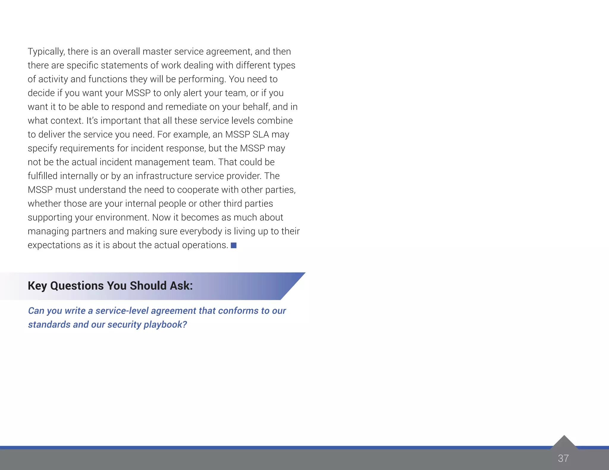 37
Typically, there is an overall master service agreement, and then
there are specific statements of work dealing with different types
of activity and functions they will be performing. You need to
decide if you want your MSSP to only alert your team, or if you
want it to be able to respond and remediate on your behalf, and in
what context. It’s important that all these service levels combine
to deliver the service you need. For example, an MSSP SLA may
specify requirements for incident response, but the MSSP may
not be the actual incident management team. That could be
fulfilled internally or by an infrastructure service provider. The
MSSP must understand the need to cooperate with other parties,
whether those are your internal people or other third parties
supporting your environment. Now it becomes as much about
managing partners and making sure everybody is living up to their
expectations as it is about the actual operations.
Key Questions You Should Ask:
Can you write a service-level agreement that conforms to our
standards and our security playbook?
 