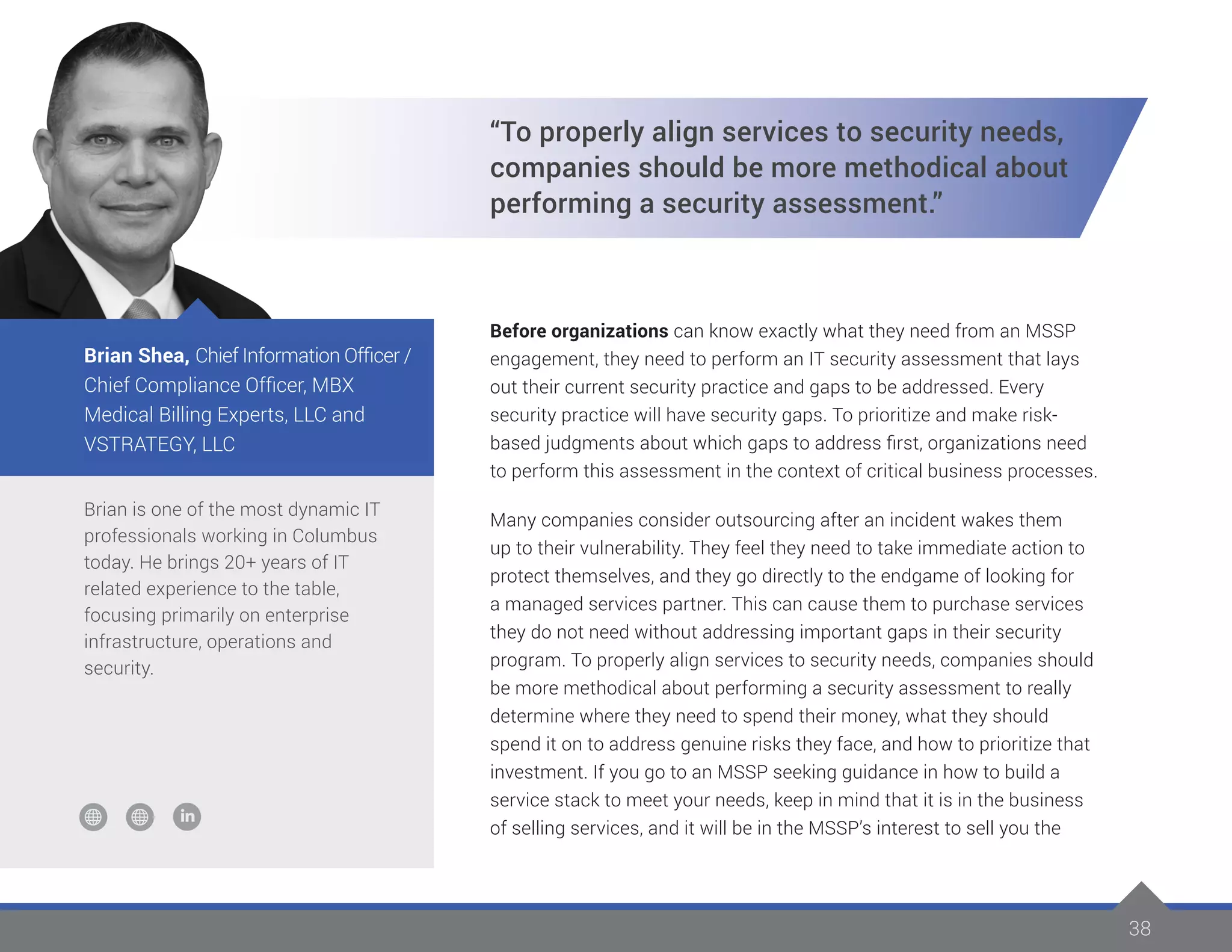 38
Brian is one of the most dynamic IT
professionals working in Columbus
today. He brings 20+ years of IT
related experience to the table,
focusing primarily on enterprise
infrastructure, operations and
security.
Brian Shea, Chief Information Officer /
Chief Compliance Officer, MBX
Medical Billing Experts, LLC and
VSTRATEGY, LLC
“To properly align services to security needs,
companies should be more methodical about
performing a security assessment.”
Before organizations can know exactly what they need from an MSSP
engagement, they need to perform an IT security assessment that lays
out their current security practice and gaps to be addressed. Every
security practice will have security gaps. To prioritize and make risk-
based judgments about which gaps to address first, organizations need
to perform this assessment in the context of critical business processes.
Many companies consider outsourcing after an incident wakes them
up to their vulnerability. They feel they need to take immediate action to
protect themselves, and they go directly to the endgame of looking for
a managed services partner. This can cause them to purchase services
they do not need without addressing important gaps in their security
program. To properly align services to security needs, companies should
be more methodical about performing a security assessment to really
determine where they need to spend their money, what they should
spend it on to address genuine risks they face, and how to prioritize that
investment. If you go to an MSSP seeking guidance in how to build a
service stack to meet your needs, keep in mind that it is in the business
of selling services, and it will be in the MSSP’s interest to sell you the
 