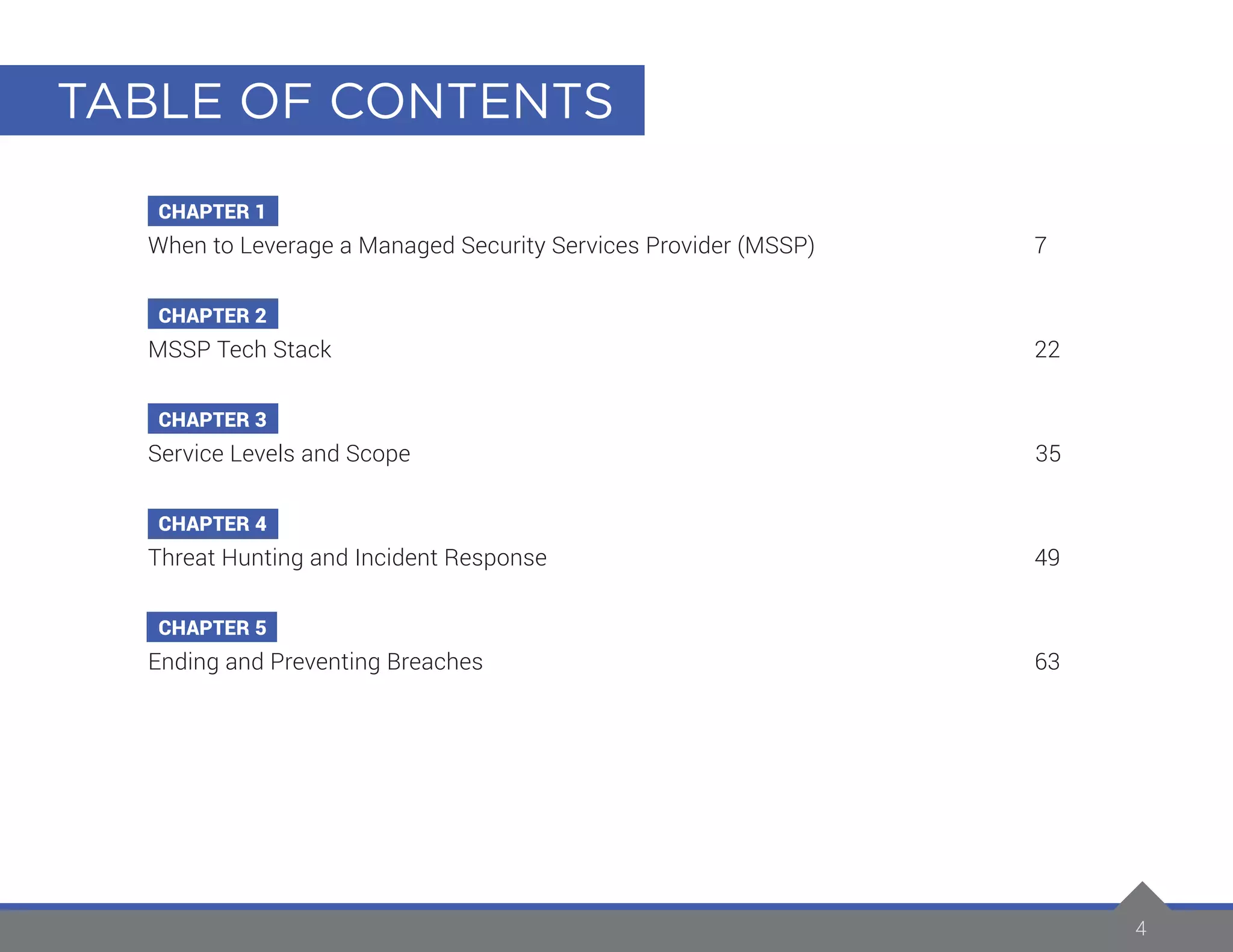 TABLE OF CONTENTS
4
CHAPTER 1
When to Leverage a Managed Security Services Provider (MSSP)		 7
CHAPTER 2
MSSP Tech Stack		 22
CHAPTER 3
Service Levels and Scope	 35
CHAPTER 4
Threat Hunting and Incident Response		 49
CHAPTER 5
Ending and Preventing Breaches		 63
 