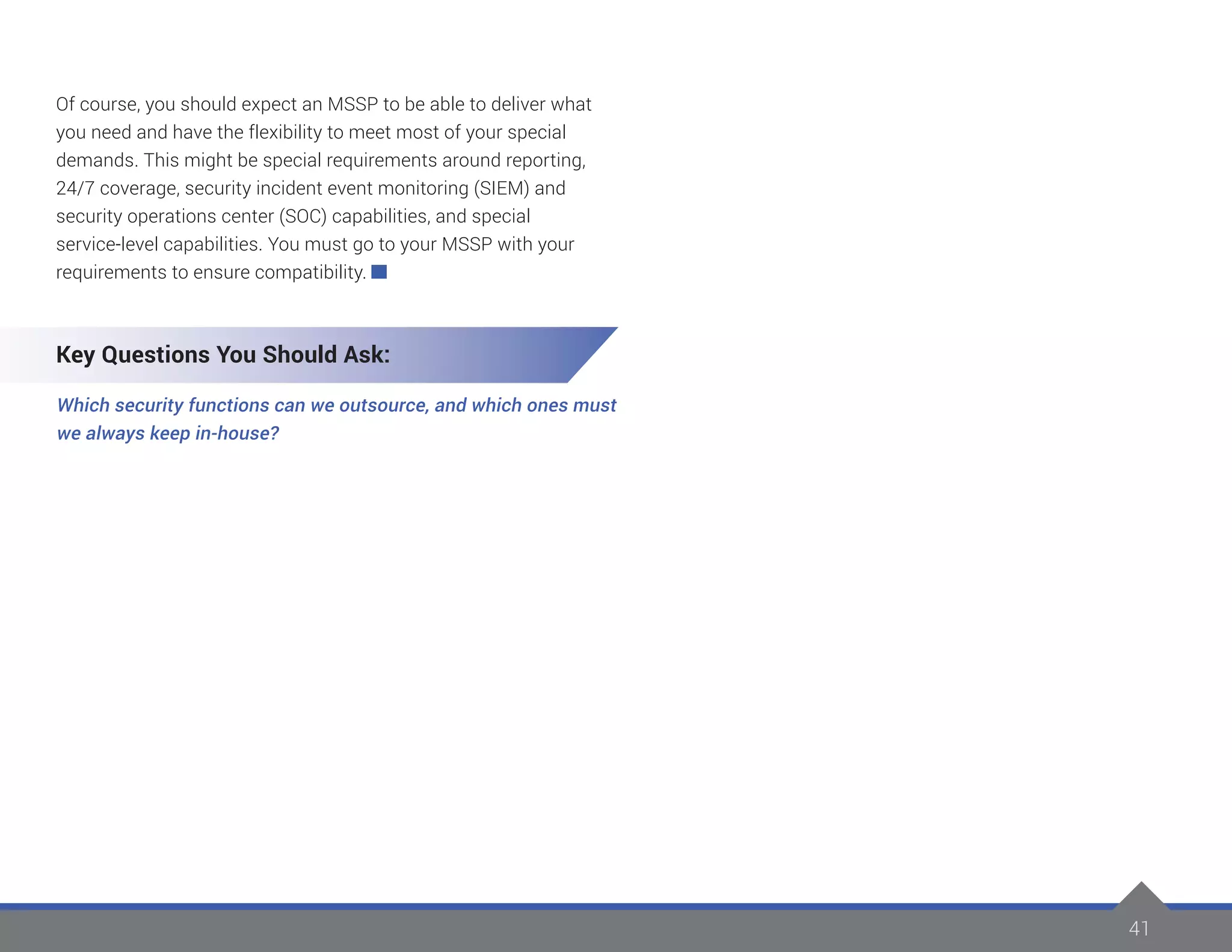 41
Of course, you should expect an MSSP to be able to deliver what
you need and have the flexibility to meet most of your special
demands. This might be special requirements around reporting,
24/7 coverage, security incident event monitoring (SIEM) and
security operations center (SOC) capabilities, and special
service-level capabilities. You must go to your MSSP with your
requirements to ensure compatibility.
Key Questions You Should Ask:
Which security functions can we outsource, and which ones must
we always keep in-house?
 