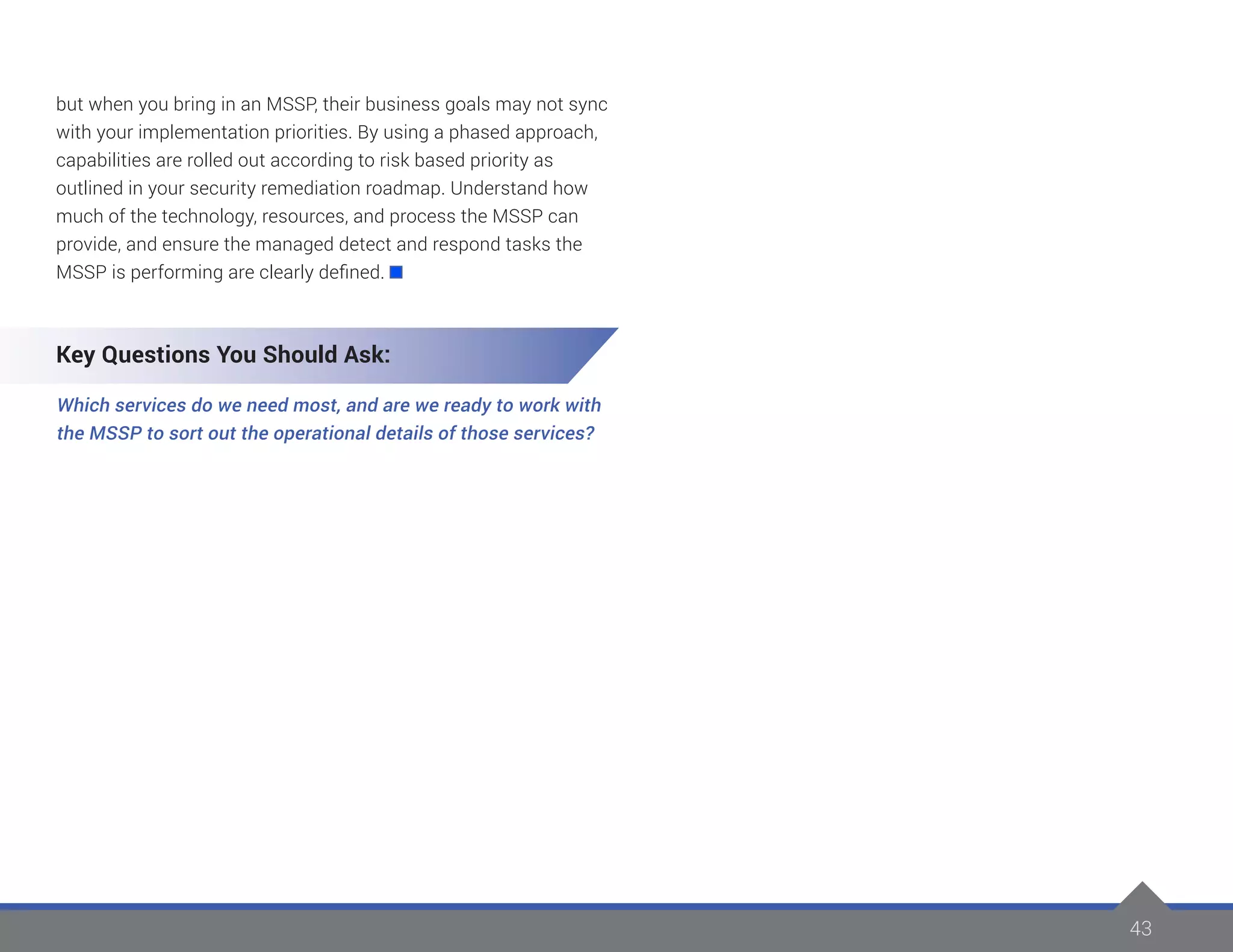 43
but when you bring in an MSSP, their business goals may not sync
with your implementation priorities. By using a phased approach,
capabilities are rolled out according to risk based priority as
outlined in your security remediation roadmap. Understand how
much of the technology, resources, and process the MSSP can
provide, and ensure the managed detect and respond tasks the
MSSP is performing are clearly defined.
Key Questions You Should Ask:
Which services do we need most, and are we ready to work with
the MSSP to sort out the operational details of those services?
 