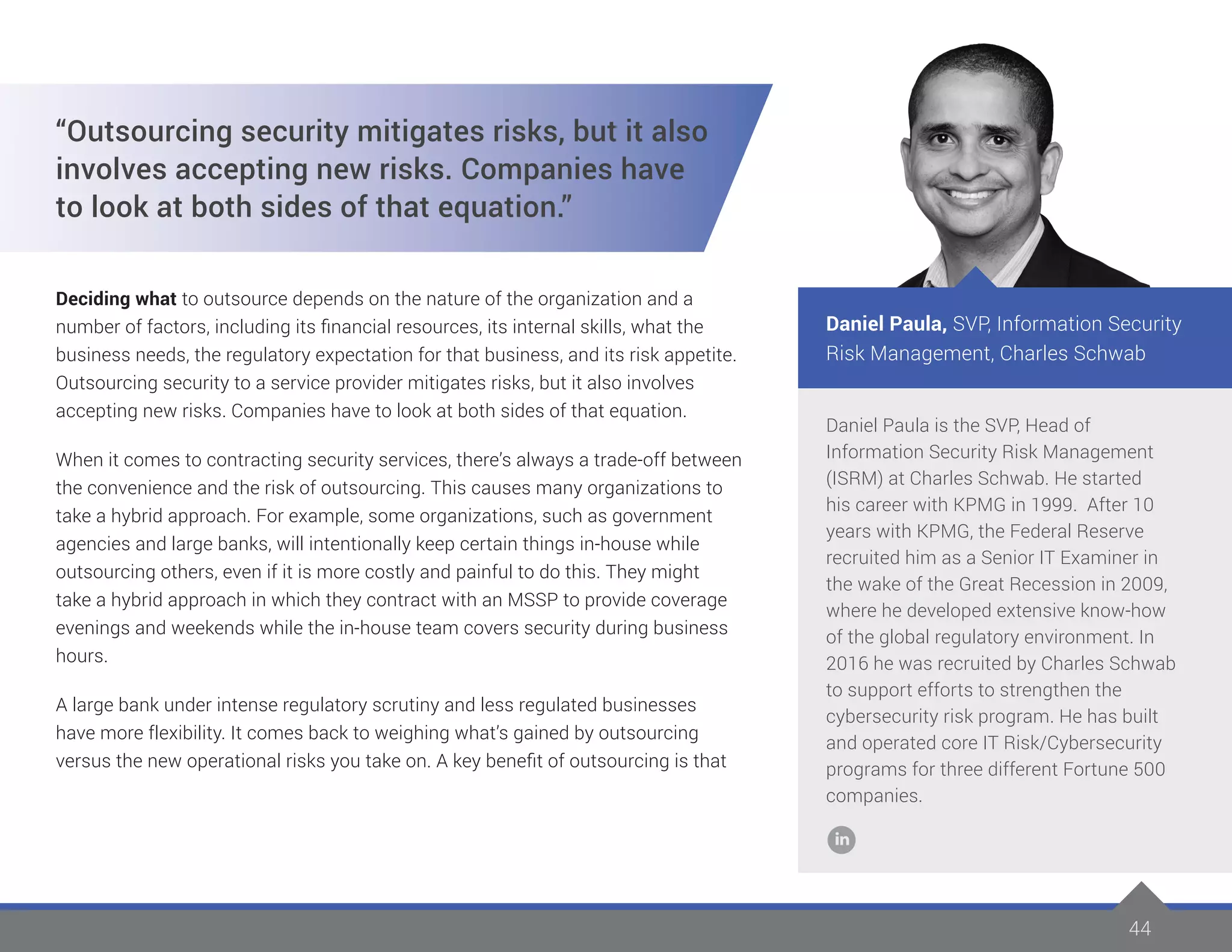 44
Daniel Paula is the SVP, Head of
Information Security Risk Management
(ISRM) at Charles Schwab. He started
his career with KPMG in 1999. After 10
years with KPMG, the Federal Reserve
recruited him as a Senior IT Examiner in
the wake of the Great Recession in 2009,
where he developed extensive know-how
of the global regulatory environment. In
2016 he was recruited by Charles Schwab
to support efforts to strengthen the
cybersecurity risk program. He has built
and operated core IT Risk/Cybersecurity
programs for three different Fortune 500
companies.
Daniel Paula, SVP, Information Security
Risk Management, Charles Schwab
“Outsourcing security mitigates risks, but it also
involves accepting new risks. Companies have
to look at both sides of that equation.”
Deciding what to outsource depends on the nature of the organization and a
number of factors, including its financial resources, its internal skills, what the
business needs, the regulatory expectation for that business, and its risk appetite.
Outsourcing security to a service provider mitigates risks, but it also involves
accepting new risks. Companies have to look at both sides of that equation.
When it comes to contracting security services, there’s always a trade-off between
the convenience and the risk of outsourcing. This causes many organizations to
take a hybrid approach. For example, some organizations, such as government
agencies and large banks, will intentionally keep certain things in-house while
outsourcing others, even if it is more costly and painful to do this. They might
take a hybrid approach in which they contract with an MSSP to provide coverage
evenings and weekends while the in-house team covers security during business
hours.
A large bank under intense regulatory scrutiny and less regulated businesses
have more flexibility. It comes back to weighing what’s gained by outsourcing
versus the new operational risks you take on. A key benefit of outsourcing is that
 