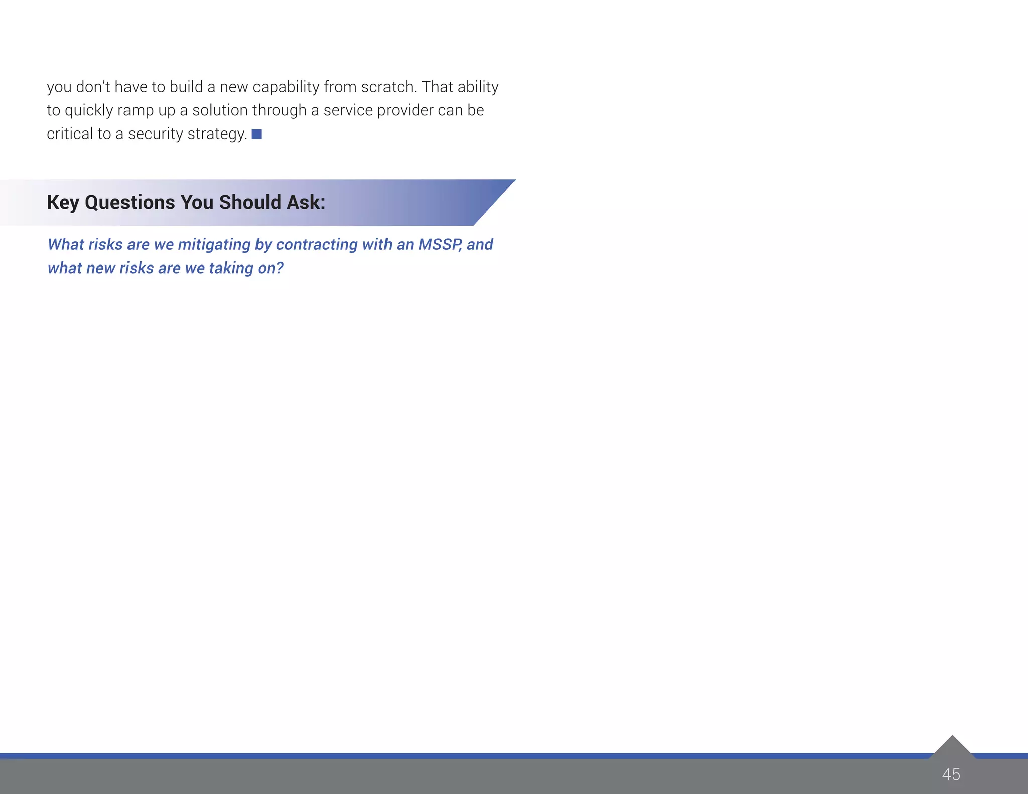 45
you don’t have to build a new capability from scratch. That ability
to quickly ramp up a solution through a service provider can be
critical to a security strategy.
Key Questions You Should Ask:
What risks are we mitigating by contracting with an MSSP, and
what new risks are we taking on?
 