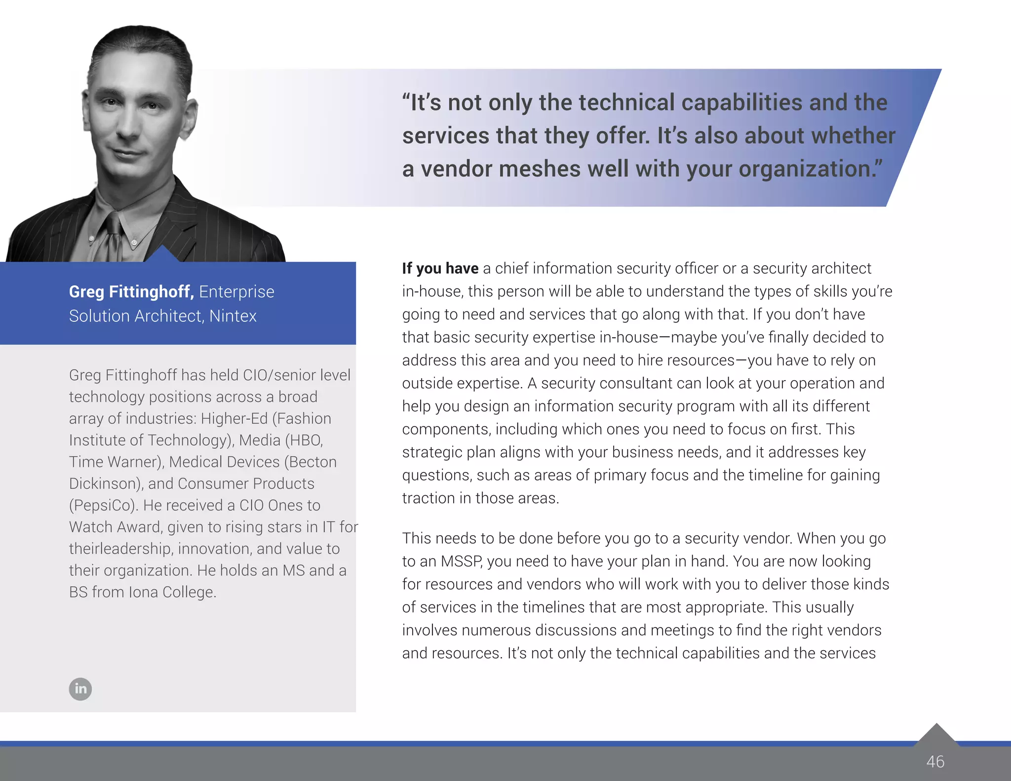 46
Greg Fittinghoff has held CIO/senior level
technology positions across a broad
array of industries: Higher-Ed (Fashion
Institute of Technology), Media (HBO,
Time Warner), Medical Devices (Becton
Dickinson), and Consumer Products
(PepsiCo). He received a CIO Ones to
Watch Award, given to rising stars in IT for
theirleadership, innovation, and value to
their organization. He holds an MS and a
BS from Iona College.
Greg Fittinghoff, Enterprise
Solution Architect, Nintex
“It’s not only the technical capabilities and the
services that they offer. It’s also about whether
a vendor meshes well with your organization.”
If you have a chief information security officer or a security architect
in-house, this person will be able to understand the types of skills you’re
going to need and services that go along with that. If you don’t have
that basic security expertise in-house—maybe you’ve finally decided to
address this area and you need to hire resources—you have to rely on
outside expertise. A security consultant can look at your operation and
help you design an information security program with all its different
components, including which ones you need to focus on first. This
strategic plan aligns with your business needs, and it addresses key
questions, such as areas of primary focus and the timeline for gaining
traction in those areas.
This needs to be done before you go to a security vendor. When you go
to an MSSP, you need to have your plan in hand. You are now looking
for resources and vendors who will work with you to deliver those kinds
of services in the timelines that are most appropriate. This usually
involves numerous discussions and meetings to find the right vendors
and resources. It’s not only the technical capabilities and the services
 