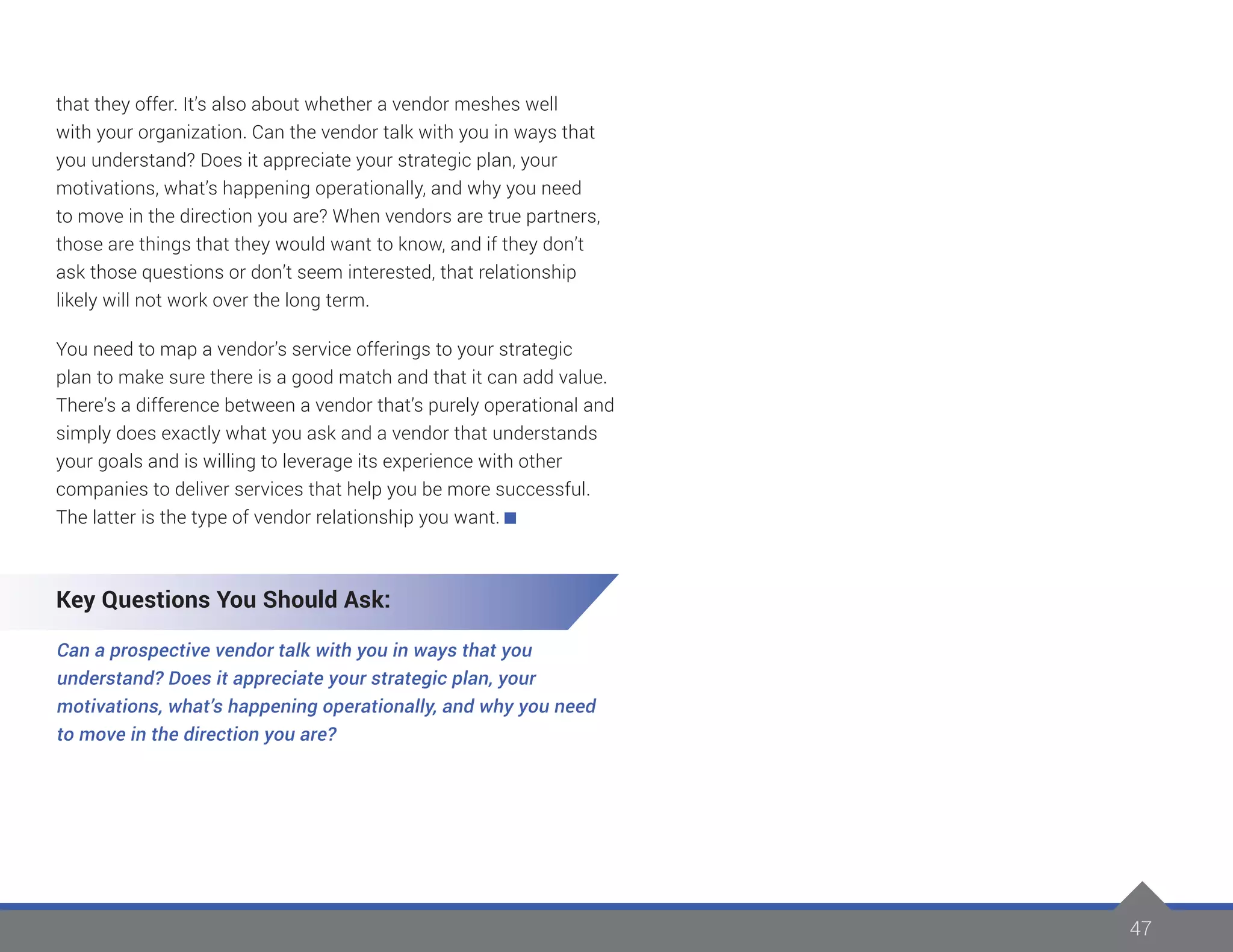 47
that they offer. It’s also about whether a vendor meshes well
with your organization. Can the vendor talk with you in ways that
you understand? Does it appreciate your strategic plan, your
motivations, what’s happening operationally, and why you need
to move in the direction you are? When vendors are true partners,
those are things that they would want to know, and if they don’t
ask those questions or don’t seem interested, that relationship
likely will not work over the long term.
You need to map a vendor’s service offerings to your strategic
plan to make sure there is a good match and that it can add value.
There’s a difference between a vendor that’s purely operational and
simply does exactly what you ask and a vendor that understands
your goals and is willing to leverage its experience with other
companies to deliver services that help you be more successful.
The latter is the type of vendor relationship you want.
Key Questions You Should Ask:
Can a prospective vendor talk with you in ways that you
understand? Does it appreciate your strategic plan, your
motivations, what’s happening operationally, and why you need
to move in the direction you are?
 