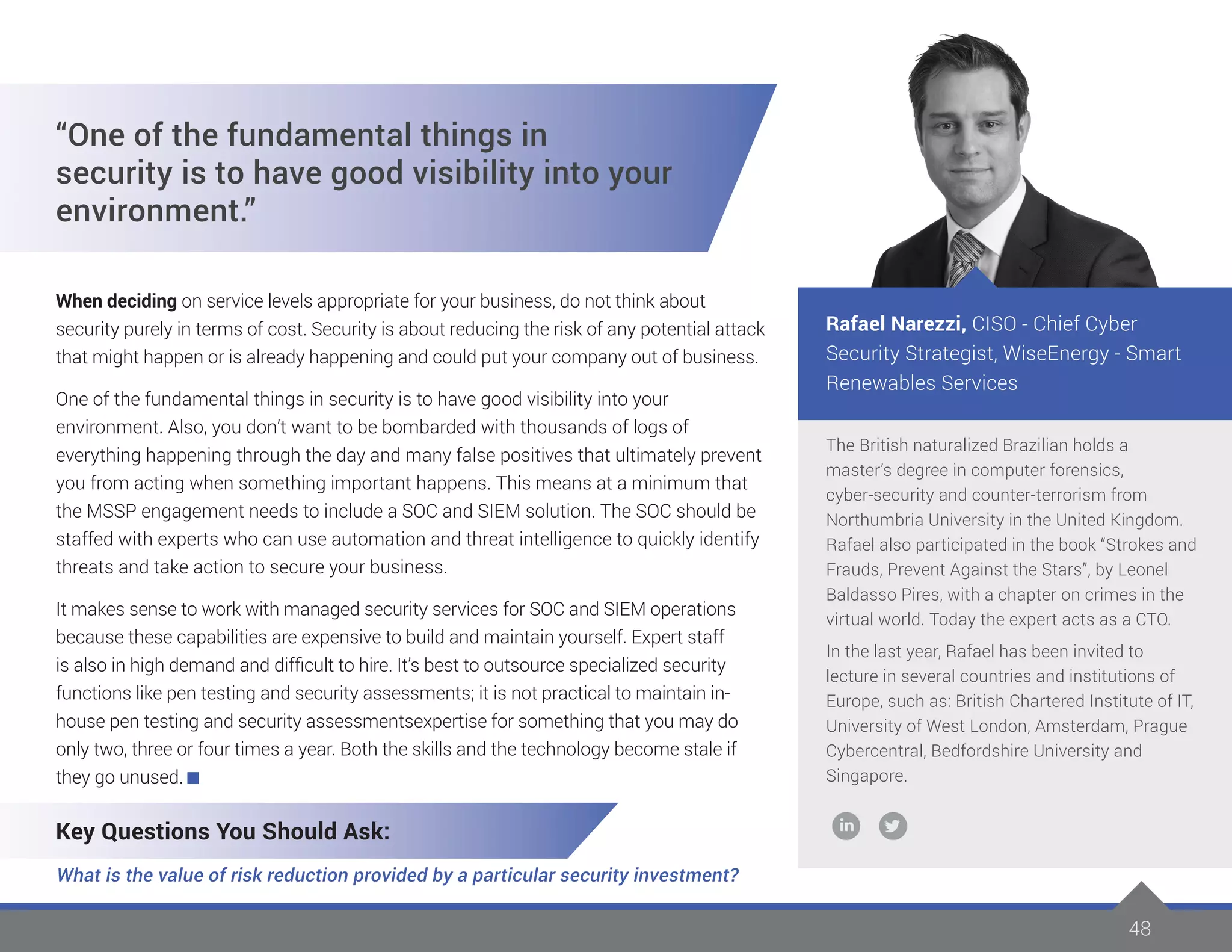 4848
The British naturalized Brazilian holds a
master’s degree in computer forensics,
cyber-security and counter-terrorism from
Northumbria University in the United Kingdom.
Rafael also participated in the book “Strokes and
Frauds, Prevent Against the Stars”, by Leonel
Baldasso Pires, with a chapter on crimes in the
virtual world. Today the expert acts as a CTO.
In the last year, Rafael has been invited to
lecture in several countries and institutions of
Europe, such as: British Chartered Institute of IT,
University of West London, Amsterdam, Prague
Cybercentral, Bedfordshire University and
Singapore.
Rafael Narezzi, CISO - Chief Cyber
Security Strategist, WiseEnergy - Smart
Renewables Services
“One of the fundamental things in
security is to have good visibility into your
environment.”
When deciding on service levels appropriate for your business, do not think about
security purely in terms of cost. Security is about reducing the risk of any potential attack
that might happen or is already happening and could put your company out of business.
One of the fundamental things in security is to have good visibility into your
environment. Also, you don’t want to be bombarded with thousands of logs of
everything happening through the day and many false positives that ultimately prevent
you from acting when something important happens. This means at a minimum that
the MSSP engagement needs to include a SOC and SIEM solution. The SOC should be
staffed with experts who can use automation and threat intelligence to quickly identify
threats and take action to secure your business.
It makes sense to work with managed security services for SOC and SIEM operations
because these capabilities are expensive to build and maintain yourself. Expert staff
is also in high demand and difficult to hire. It’s best to outsource specialized security
functions like pen testing and security assessments; it is not practical to maintain in-
house pen testing and security assessmentsexpertise for something that you may do
only two, three or four times a year. Both the skills and the technology become stale if
they go unused.
Key Questions You Should Ask:
What is the value of risk reduction provided by a particular security investment?
 