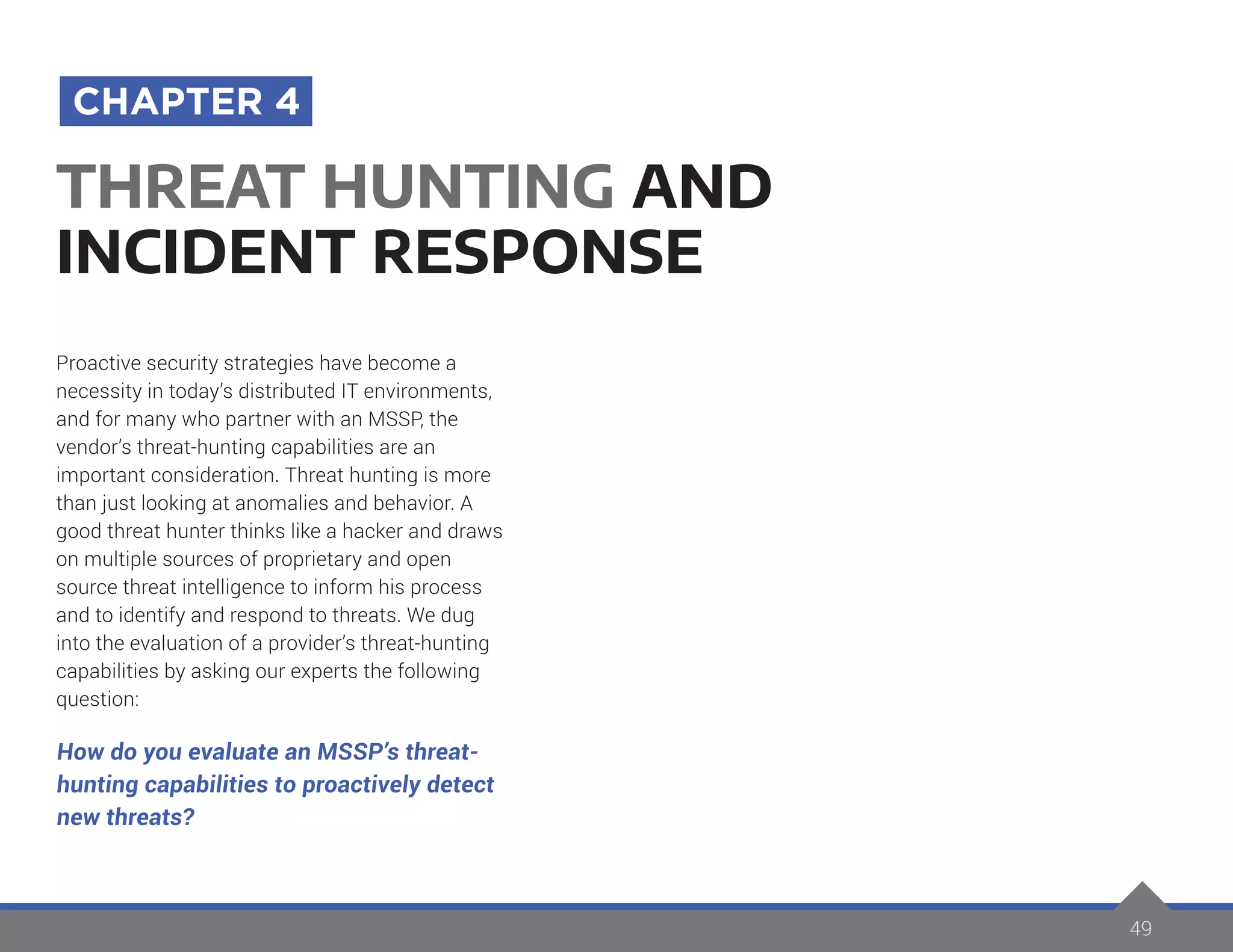 49
Proactive security strategies have become a
necessity in today’s distributed IT environments,
and for many who partner with an MSSP, the
vendor’s threat-hunting capabilities are an
important consideration. Threat hunting is more
than just looking at anomalies and behavior. A
good threat hunter thinks like a hacker and draws
on multiple sources of proprietary and open
source threat intelligence to inform his process
and to identify and respond to threats. We dug
into the evaluation of a provider’s threat-hunting
capabilities by asking our experts the following
question:
How do you evaluate an MSSP’s threat-
hunting capabilities to proactively detect
new threats?
THREAT HUNTING AND
INCIDENT RESPONSE
CHAPTER 4
 