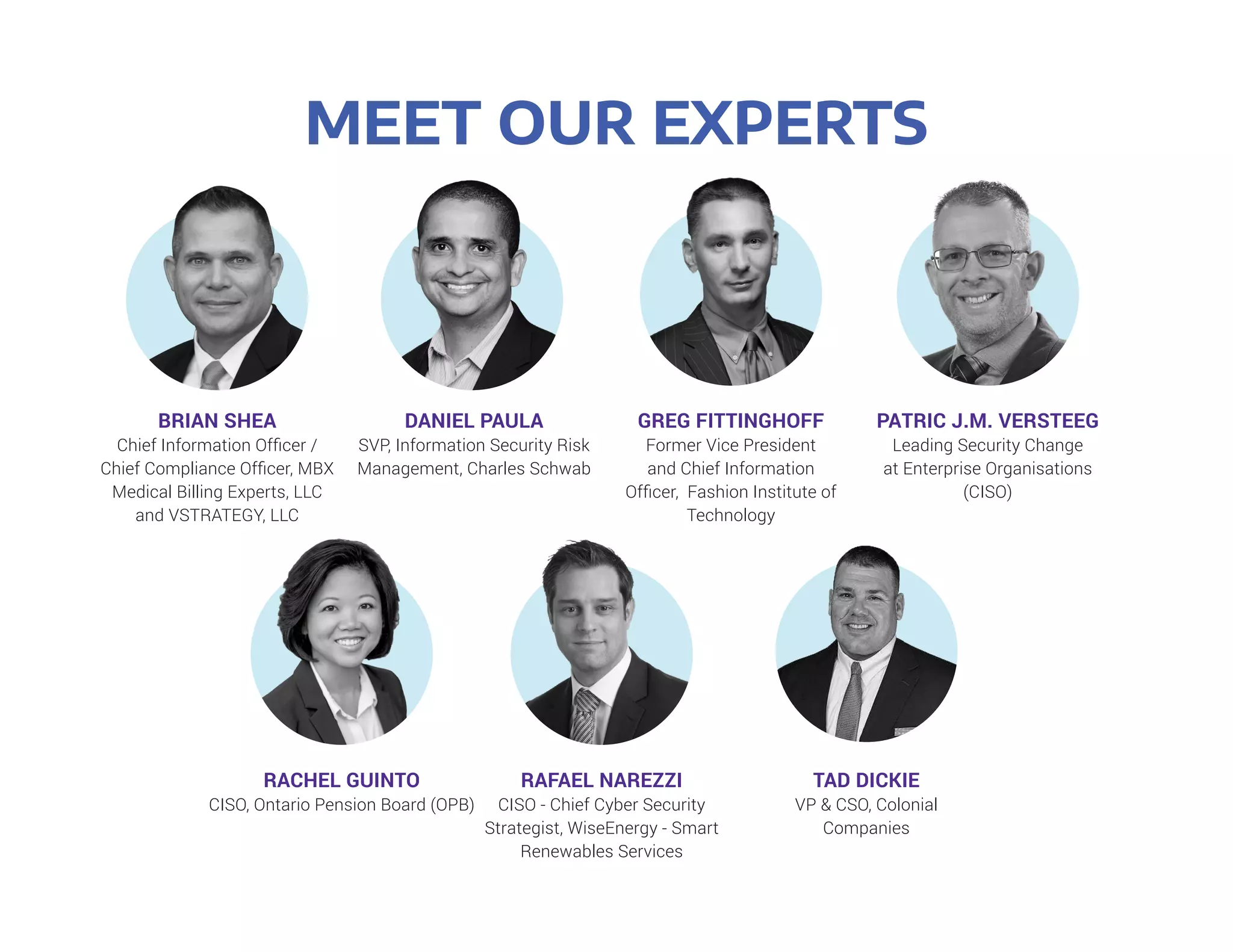 MEET OUR EXPERTS
BRIAN SHEA
Chief Information Officer /
Chief Compliance Officer, MBX
Medical Billing Experts, LLC
and VSTRATEGY, LLC
RACHEL GUINTO
CISO, Ontario Pension Board (OPB)
DANIEL PAULA
SVP, Information Security Risk
Management, Charles Schwab
RAFAEL NAREZZI
CISO - Chief Cyber Security
Strategist, WiseEnergy - Smart
Renewables Services
GREG FITTINGHOFF
Former Vice President
and Chief Information
Officer, Fashion Institute of
Technology
TAD DICKIE
VP & CSO, Colonial
Companies
PATRIC J.M. VERSTEEG
Leading Security Change
at Enterprise Organisations
(CISO)
 