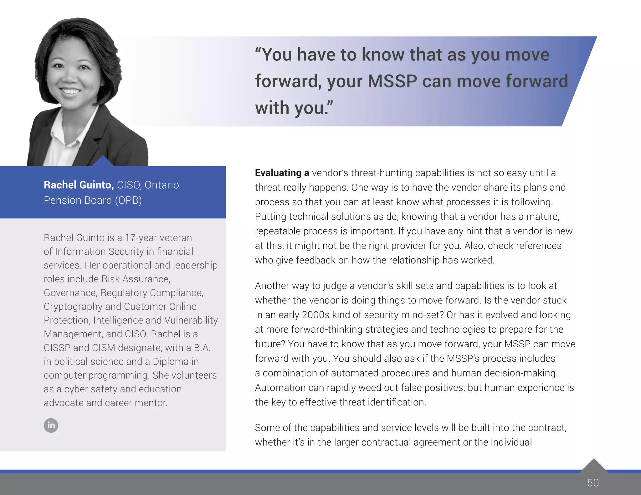 50
Rachel Guinto is a 17-year veteran
of Information Security in financial
services. Her operational and leadership
roles include Risk Assurance,
Governance, Regulatory Compliance,
Cryptography and Customer Online
Protection, Intelligence and Vulnerability
Management, and CISO. Rachel is a
CISSP and CISM designate, with a B.A.
in political science and a Diploma in
computer programming. She volunteers
as a cyber safety and education
advocate and career mentor.
Rachel Guinto, CISO, Ontario
Pension Board (OPB)
“You have to know that as you move
forward, your MSSP can move forward
with you.”
Evaluating a vendor’s threat-hunting capabilities is not so easy until a
threat really happens. One way is to have the vendor share its plans and
process so that you can at least know what processes it is following.
Putting technical solutions aside, knowing that a vendor has a mature,
repeatable process is important. If you have any hint that a vendor is new
at this, it might not be the right provider for you. Also, check references
who give feedback on how the relationship has worked.
Another way to judge a vendor’s skill sets and capabilities is to look at
whether the vendor is doing things to move forward. Is the vendor stuck
in an early 2000s kind of security mind-set? Or has it evolved and looking
at more forward-thinking strategies and technologies to prepare for the
future? You have to know that as you move forward, your MSSP can move
forward with you. You should also ask if the MSSP’s process includes
a combination of automated procedures and human decision-making.
Automation can rapidly weed out false positives, but human experience is
the key to effective threat identification.
Some of the capabilities and service levels will be built into the contract,
whether it’s in the larger contractual agreement or the individual
 