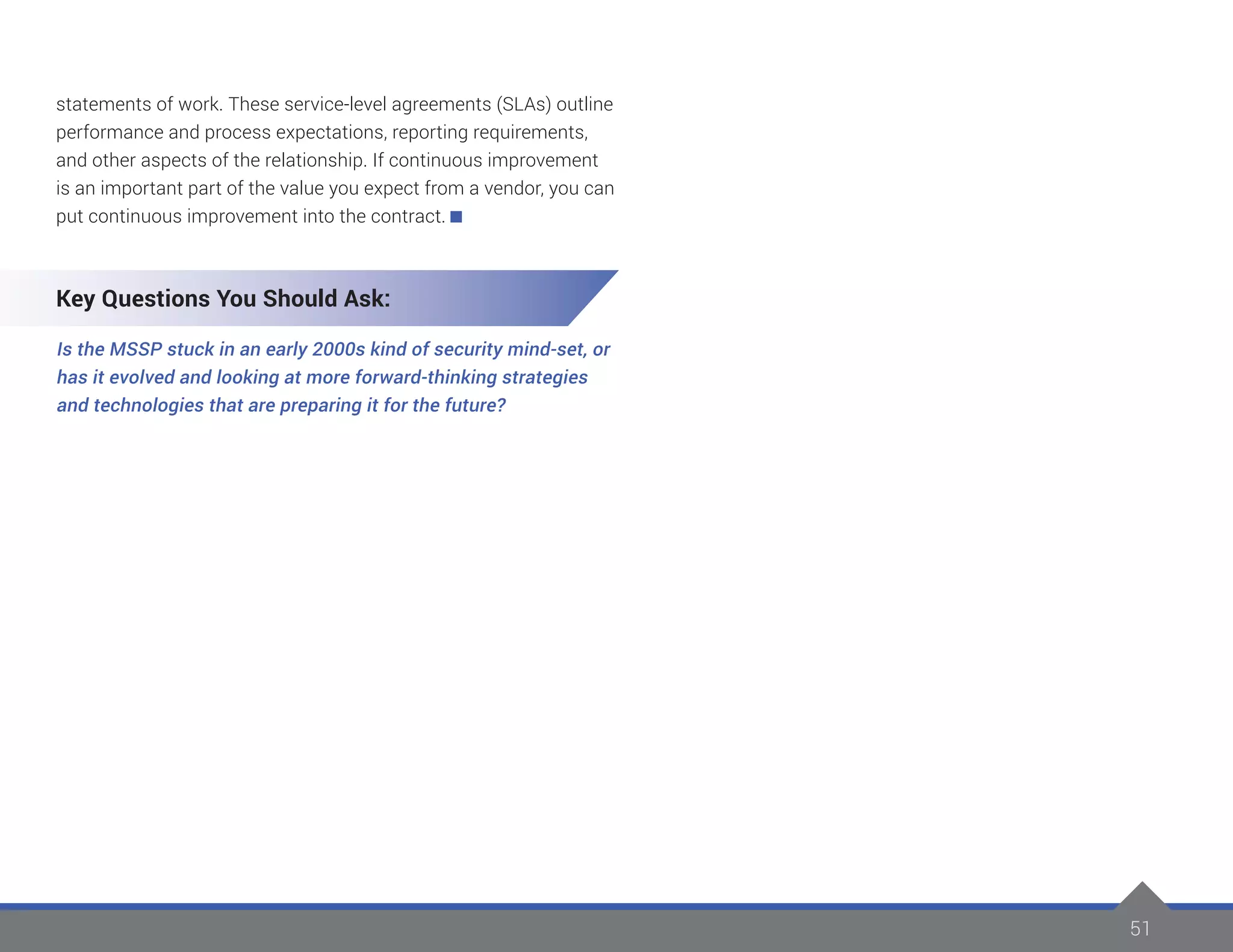 51
statements of work. These service-level agreements (SLAs) outline
performance and process expectations, reporting requirements,
and other aspects of the relationship. If continuous improvement
is an important part of the value you expect from a vendor, you can
put continuous improvement into the contract.
Key Questions You Should Ask:
Is the MSSP stuck in an early 2000s kind of security mind-set, or
has it evolved and looking at more forward-thinking strategies
and technologies that are preparing it for the future?
 
