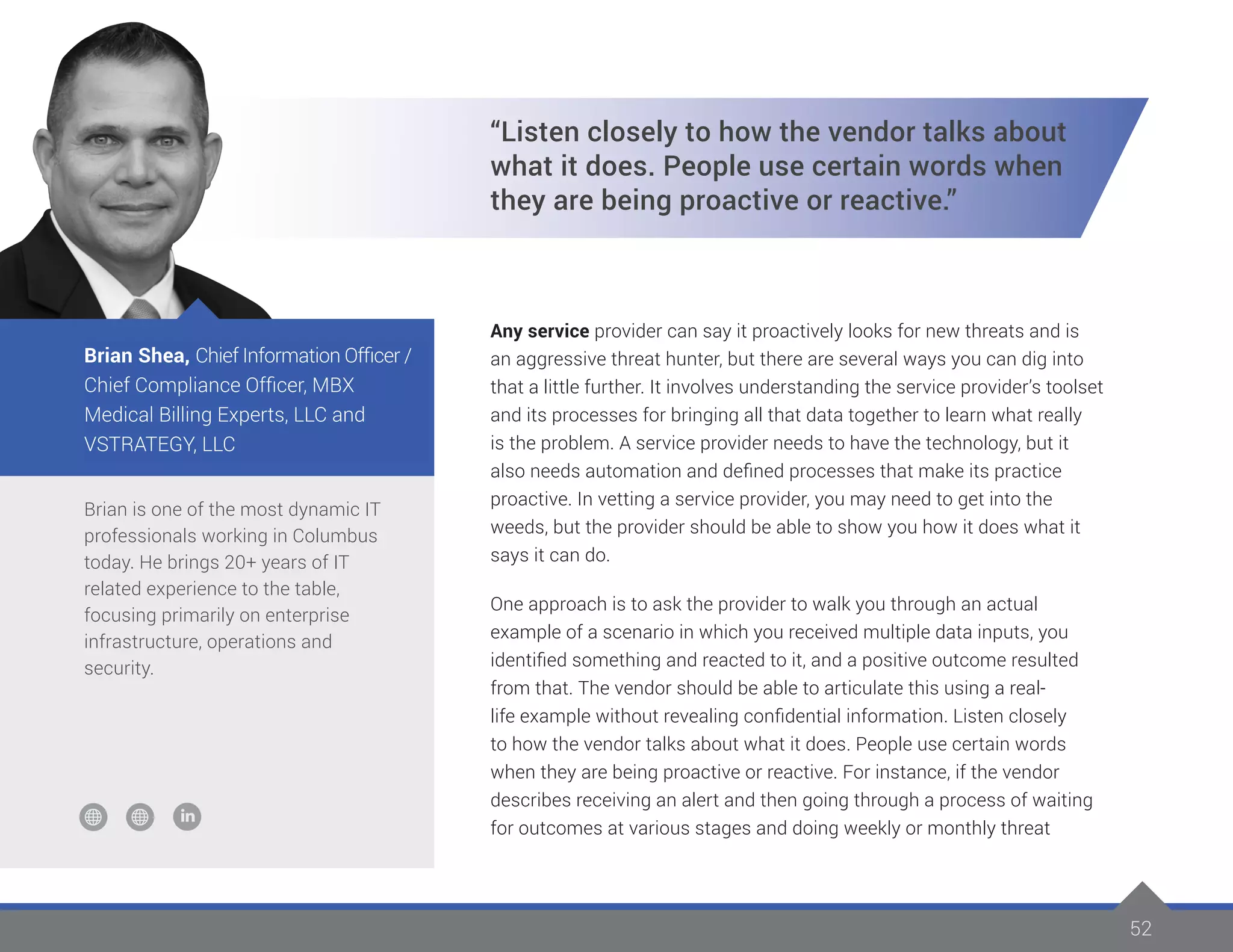 52
Brian is one of the most dynamic IT
professionals working in Columbus
today. He brings 20+ years of IT
related experience to the table,
focusing primarily on enterprise
infrastructure, operations and
security.
Brian Shea, Chief Information Officer /
Chief Compliance Officer, MBX
Medical Billing Experts, LLC and
VSTRATEGY, LLC
“Listen closely to how the vendor talks about
what it does. People use certain words when
they are being proactive or reactive.”
Any service provider can say it proactively looks for new threats and is
an aggressive threat hunter, but there are several ways you can dig into
that a little further. It involves understanding the service provider’s toolset
and its processes for bringing all that data together to learn what really
is the problem. A service provider needs to have the technology, but it
also needs automation and defined processes that make its practice
proactive. In vetting a service provider, you may need to get into the
weeds, but the provider should be able to show you how it does what it
says it can do.
One approach is to ask the provider to walk you through an actual
example of a scenario in which you received multiple data inputs, you
identified something and reacted to it, and a positive outcome resulted
from that. The vendor should be able to articulate this using a real-
life example without revealing confidential information. Listen closely
to how the vendor talks about what it does. People use certain words
when they are being proactive or reactive. For instance, if the vendor
describes receiving an alert and then going through a process of waiting
for outcomes at various stages and doing weekly or monthly threat
 