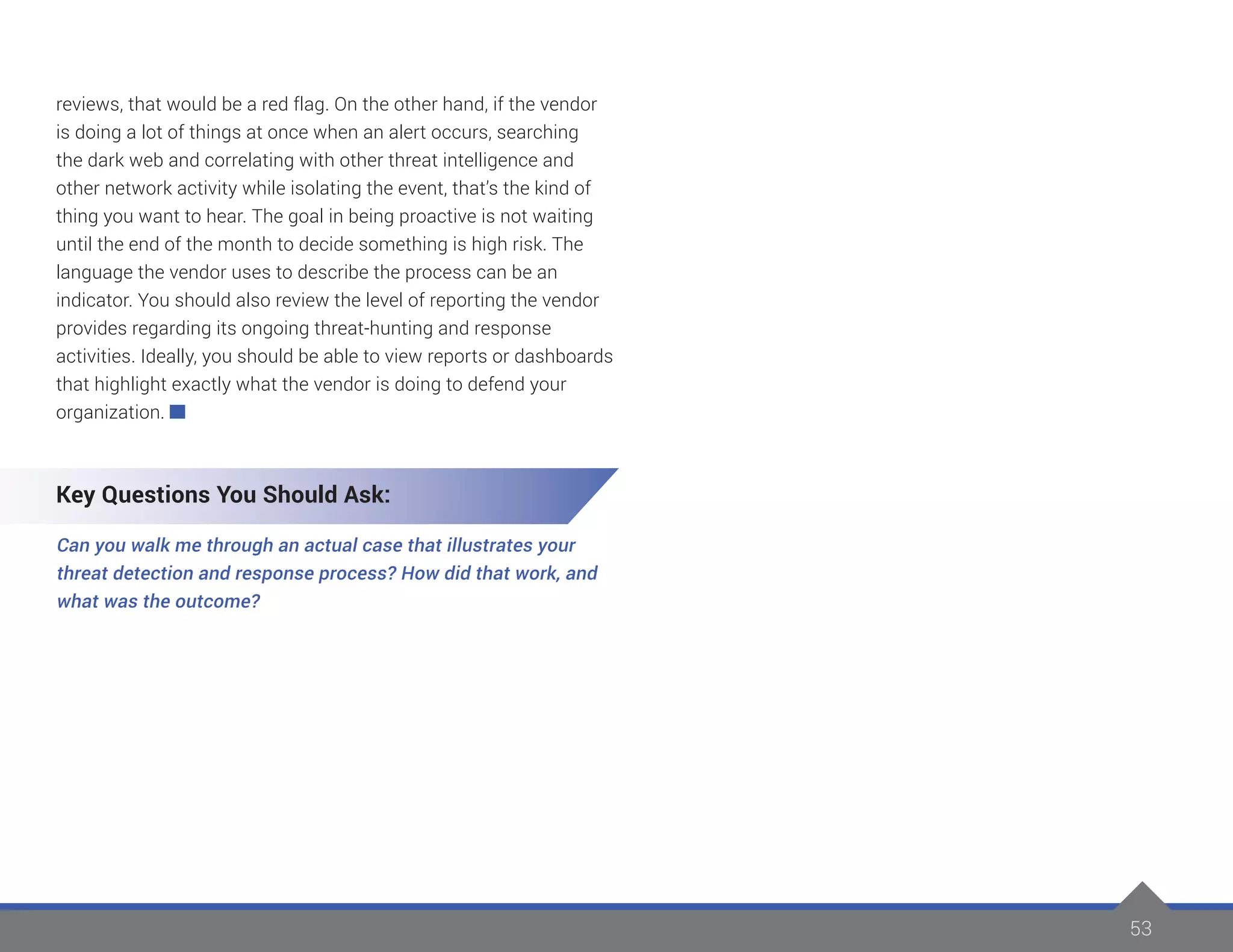 53
reviews, that would be a red flag. On the other hand, if the vendor
is doing a lot of things at once when an alert occurs, searching
the dark web and correlating with other threat intelligence and
other network activity while isolating the event, that’s the kind of
thing you want to hear. The goal in being proactive is not waiting
until the end of the month to decide something is high risk. The
language the vendor uses to describe the process can be an
indicator. You should also review the level of reporting the vendor
provides regarding its ongoing threat-hunting and response
activities. Ideally, you should be able to view reports or dashboards
that highlight exactly what the vendor is doing to defend your
organization.
Key Questions You Should Ask:
Can you walk me through an actual case that illustrates your
threat detection and response process? How did that work, and
what was the outcome?
 