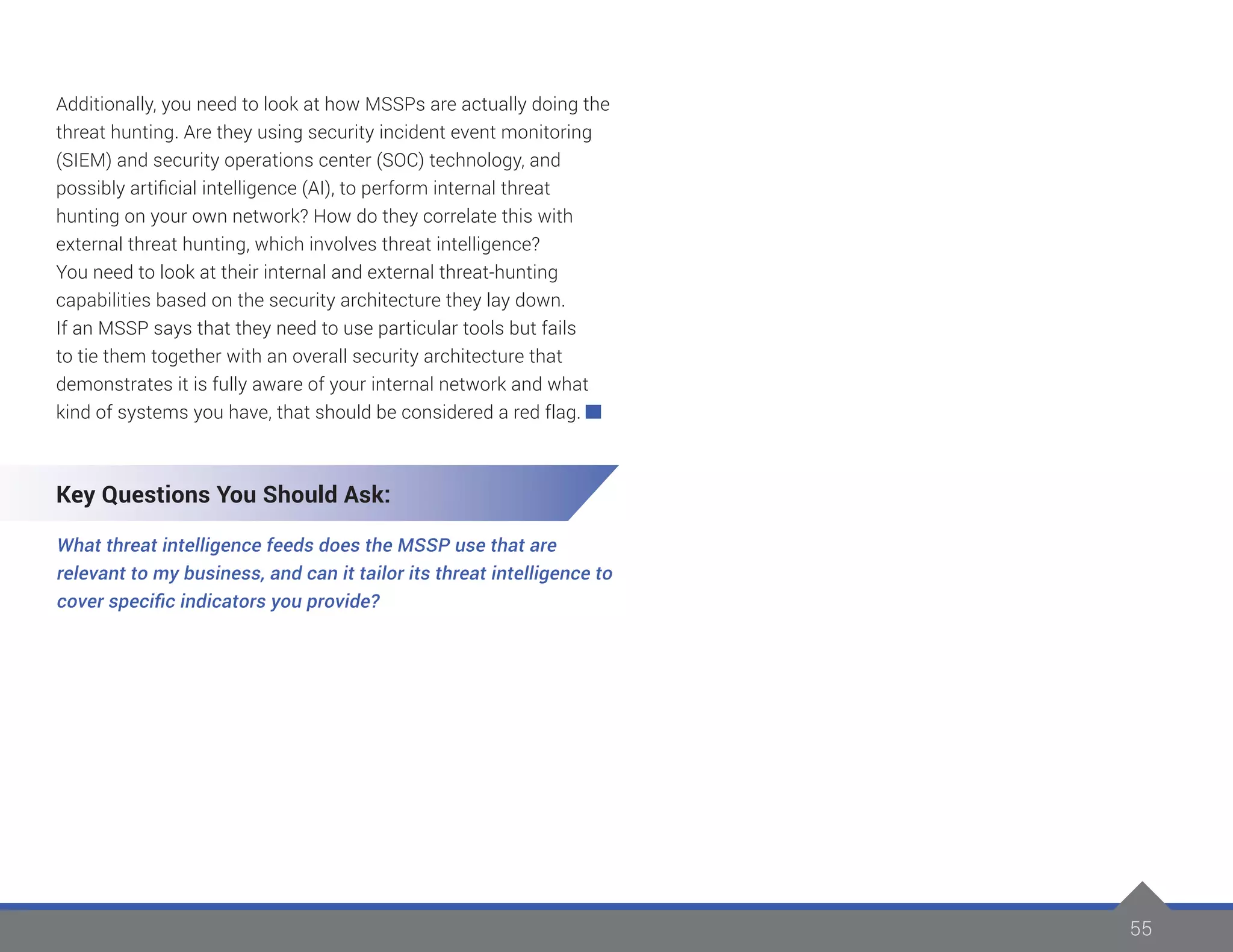 55
Additionally, you need to look at how MSSPs are actually doing the
threat hunting. Are they using security incident event monitoring
(SIEM) and security operations center (SOC) technology, and
possibly artificial intelligence (AI), to perform internal threat
hunting on your own network? How do they correlate this with
external threat hunting, which involves threat intelligence?
You need to look at their internal and external threat-hunting
capabilities based on the security architecture they lay down.
If an MSSP says that they need to use particular tools but fails
to tie them together with an overall security architecture that
demonstrates it is fully aware of your internal network and what
kind of systems you have, that should be considered a red flag.
Key Questions You Should Ask:
What threat intelligence feeds does the MSSP use that are
relevant to my business, and can it tailor its threat intelligence to
cover specific indicators you provide?
 