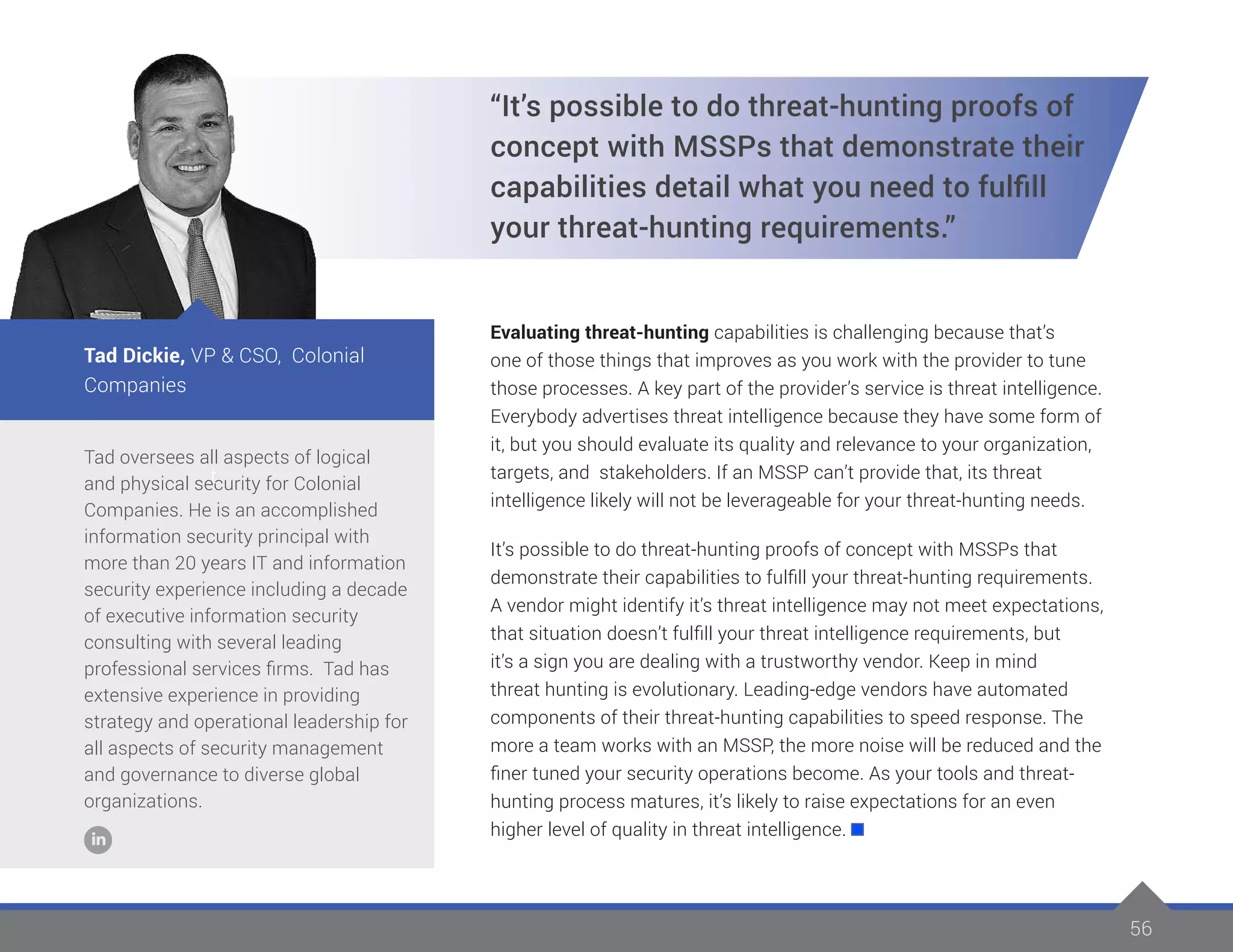 56
Tad oversees all aspects of logical
and physical security for Colonial
Companies. He is an accomplished
information security principal with
more than 20 years IT and information
security experience including a decade
of executive information security
consulting with several leading
professional services firms. Tad has
extensive experience in providing
strategy and operational leadership for
all aspects of security management
and governance to diverse global
organizations.
Tad Dickie, VP & CSO, Colonial
Companies
t
“It’s possible to do threat-hunting proofs of
concept with MSSPs that demonstrate their
capabilities detail what you need to fulfill
your threat-hunting requirements.”
Evaluating threat-hunting capabilities is challenging because that’s
one of those things that improves as you work with the provider to tune
those processes. A key part of the provider’s service is threat intelligence.
Everybody advertises threat intelligence because they have some form of
it, but you should evaluate its quality and relevance to your organization,
targets, and stakeholders. If an MSSP can’t provide that, its threat
intelligence likely will not be leverageable for your threat-hunting needs.
It’s possible to do threat-hunting proofs of concept with MSSPs that
demonstrate their capabilities to fulfill your threat-hunting requirements.
A vendor might identify it’s threat intelligence may not meet expectations,
that situation doesn’t fulfill your threat intelligence requirements, but
it’s a sign you are dealing with a trustworthy vendor. Keep in mind
threat hunting is evolutionary. Leading-edge vendors have automated
components of their threat-hunting capabilities to speed response. The
more a team works with an MSSP, the more noise will be reduced and the
finer tuned your security operations become. As your tools and threat-
hunting process matures, it’s likely to raise expectations for an even
higher level of quality in threat intelligence.
 