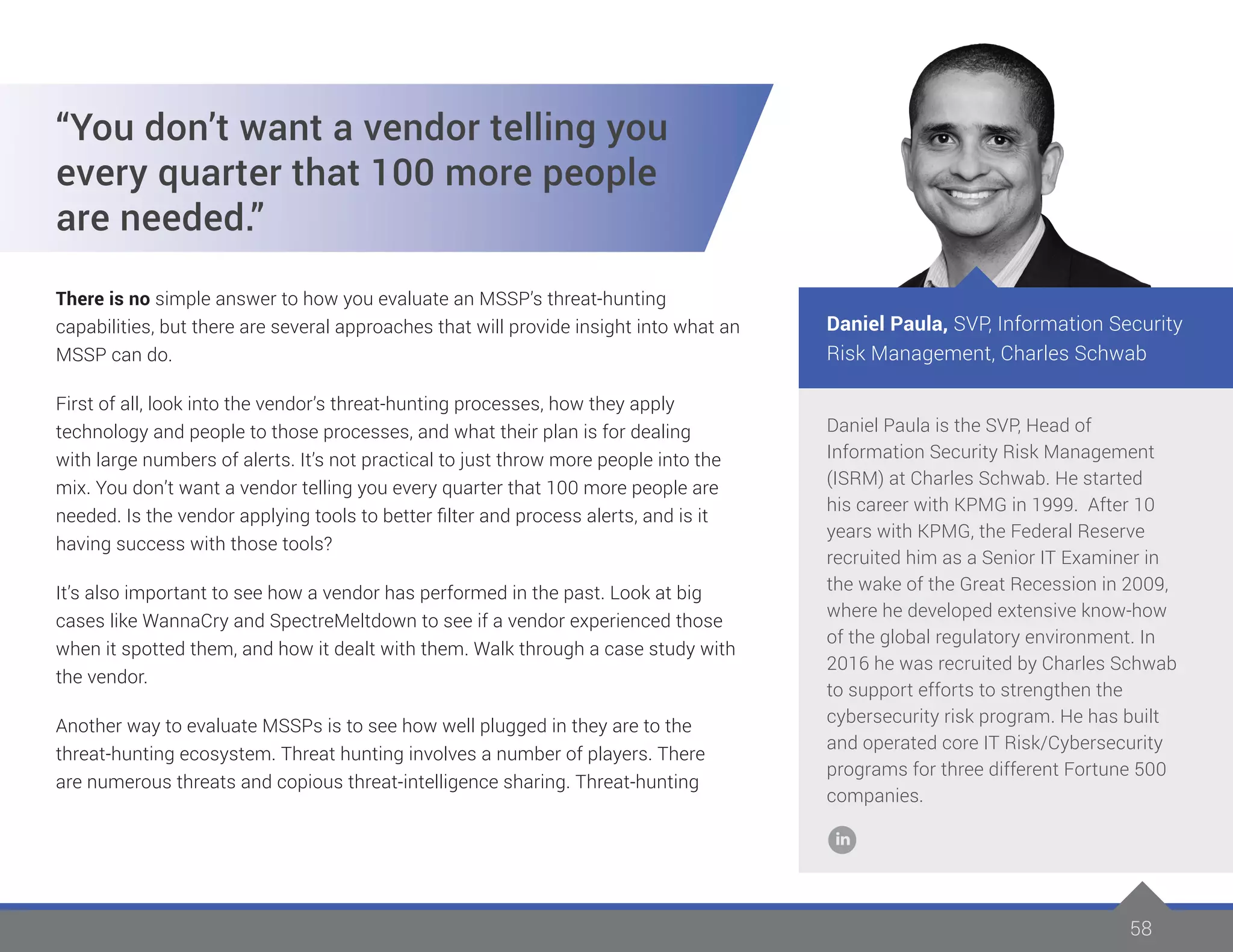 58
Daniel Paula is the SVP, Head of
Information Security Risk Management
(ISRM) at Charles Schwab. He started
his career with KPMG in 1999. After 10
years with KPMG, the Federal Reserve
recruited him as a Senior IT Examiner in
the wake of the Great Recession in 2009,
where he developed extensive know-how
of the global regulatory environment. In
2016 he was recruited by Charles Schwab
to support efforts to strengthen the
cybersecurity risk program. He has built
and operated core IT Risk/Cybersecurity
programs for three different Fortune 500
companies.
Daniel Paula, SVP, Information Security
Risk Management, Charles Schwab
“You don’t want a vendor telling you
every quarter that 100 more people
are needed.”
There is no simple answer to how you evaluate an MSSP’s threat-hunting
capabilities, but there are several approaches that will provide insight into what an
MSSP can do.
First of all, look into the vendor’s threat-hunting processes, how they apply
technology and people to those processes, and what their plan is for dealing
with large numbers of alerts. It’s not practical to just throw more people into the
mix. You don’t want a vendor telling you every quarter that 100 more people are
needed. Is the vendor applying tools to better filter and process alerts, and is it
having success with those tools?
It’s also important to see how a vendor has performed in the past. Look at big
cases like WannaCry and SpectreMeltdown to see if a vendor experienced those
when it spotted them, and how it dealt with them. Walk through a case study with
the vendor.
Another way to evaluate MSSPs is to see how well plugged in they are to the
threat-hunting ecosystem. Threat hunting involves a number of players. There
are numerous threats and copious threat-intelligence sharing. Threat-hunting
 