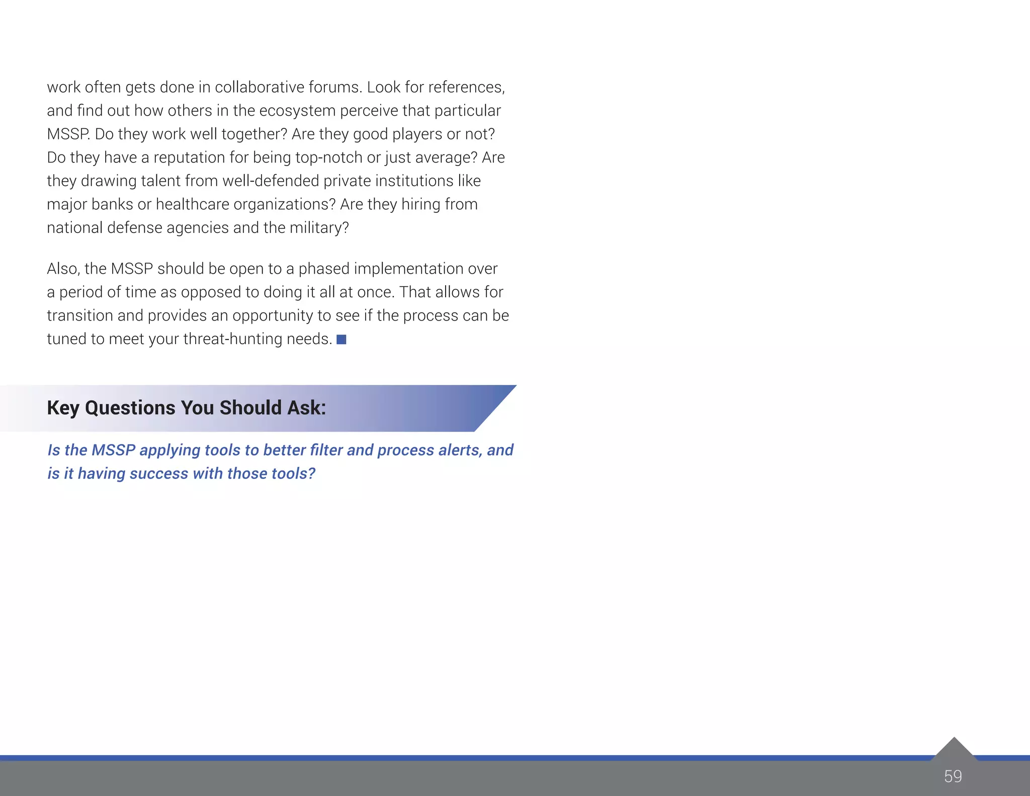 59
work often gets done in collaborative forums. Look for references,
and find out how others in the ecosystem perceive that particular
MSSP. Do they work well together? Are they good players or not?
Do they have a reputation for being top-notch or just average? Are
they drawing talent from well-defended private institutions like
major banks or healthcare organizations? Are they hiring from
national defense agencies and the military?
Also, the MSSP should be open to a phased implementation over
a period of time as opposed to doing it all at once. That allows for
transition and provides an opportunity to see if the process can be
tuned to meet your threat-hunting needs.
Key Questions You Should Ask:
Is the MSSP applying tools to better filter and process alerts, and
is it having success with those tools?
 