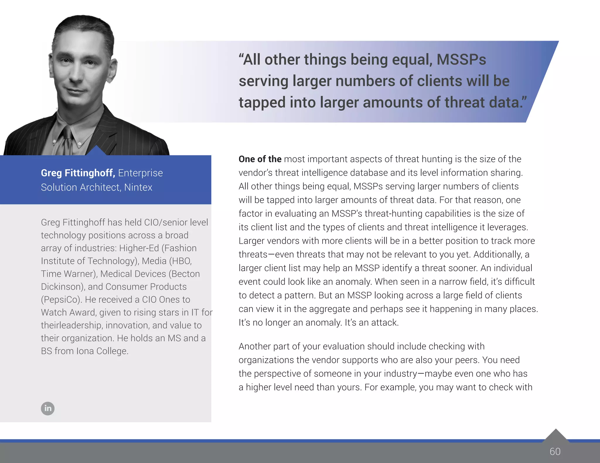 60
Greg Fittinghoff has held CIO/senior level
technology positions across a broad
array of industries: Higher-Ed (Fashion
Institute of Technology), Media (HBO,
Time Warner), Medical Devices (Becton
Dickinson), and Consumer Products
(PepsiCo). He received a CIO Ones to
Watch Award, given to rising stars in IT for
theirleadership, innovation, and value to
their organization. He holds an MS and a
BS from Iona College.
Greg Fittinghoff, Enterprise
Solution Architect, Nintex
“All other things being equal, MSSPs
serving larger numbers of clients will be
tapped into larger amounts of threat data.”
One of the most important aspects of threat hunting is the size of the
vendor’s threat intelligence database and its level information sharing.
All other things being equal, MSSPs serving larger numbers of clients
will be tapped into larger amounts of threat data. For that reason, one
factor in evaluating an MSSP’s threat-hunting capabilities is the size of
its client list and the types of clients and threat intelligence it leverages.
Larger vendors with more clients will be in a better position to track more
threats—even threats that may not be relevant to you yet. Additionally, a
larger client list may help an MSSP identify a threat sooner. An individual
event could look like an anomaly. When seen in a narrow field, it’s difficult
to detect a pattern. But an MSSP looking across a large field of clients
can view it in the aggregate and perhaps see it happening in many places.
It’s no longer an anomaly. It’s an attack.
Another part of your evaluation should include checking with
organizations the vendor supports who are also your peers. You need
the perspective of someone in your industry—maybe even one who has
a higher level need than yours. For example, you may want to check with
 
