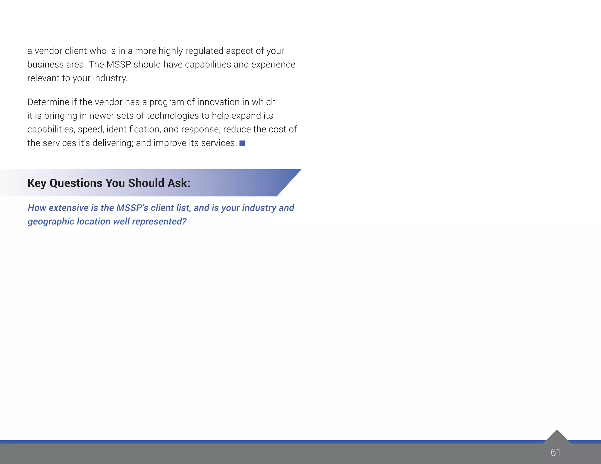 61
a vendor client who is in a more highly regulated aspect of your
business area. The MSSP should have capabilities and experience
relevant to your industry.
Determine if the vendor has a program of innovation in which
it is bringing in newer sets of technologies to help expand its
capabilities, speed, identification, and response; reduce the cost of
the services it’s delivering; and improve its services.
Key Questions You Should Ask:
How extensive is the MSSP’s client list, and is your industry and
geographic location well represented?
 