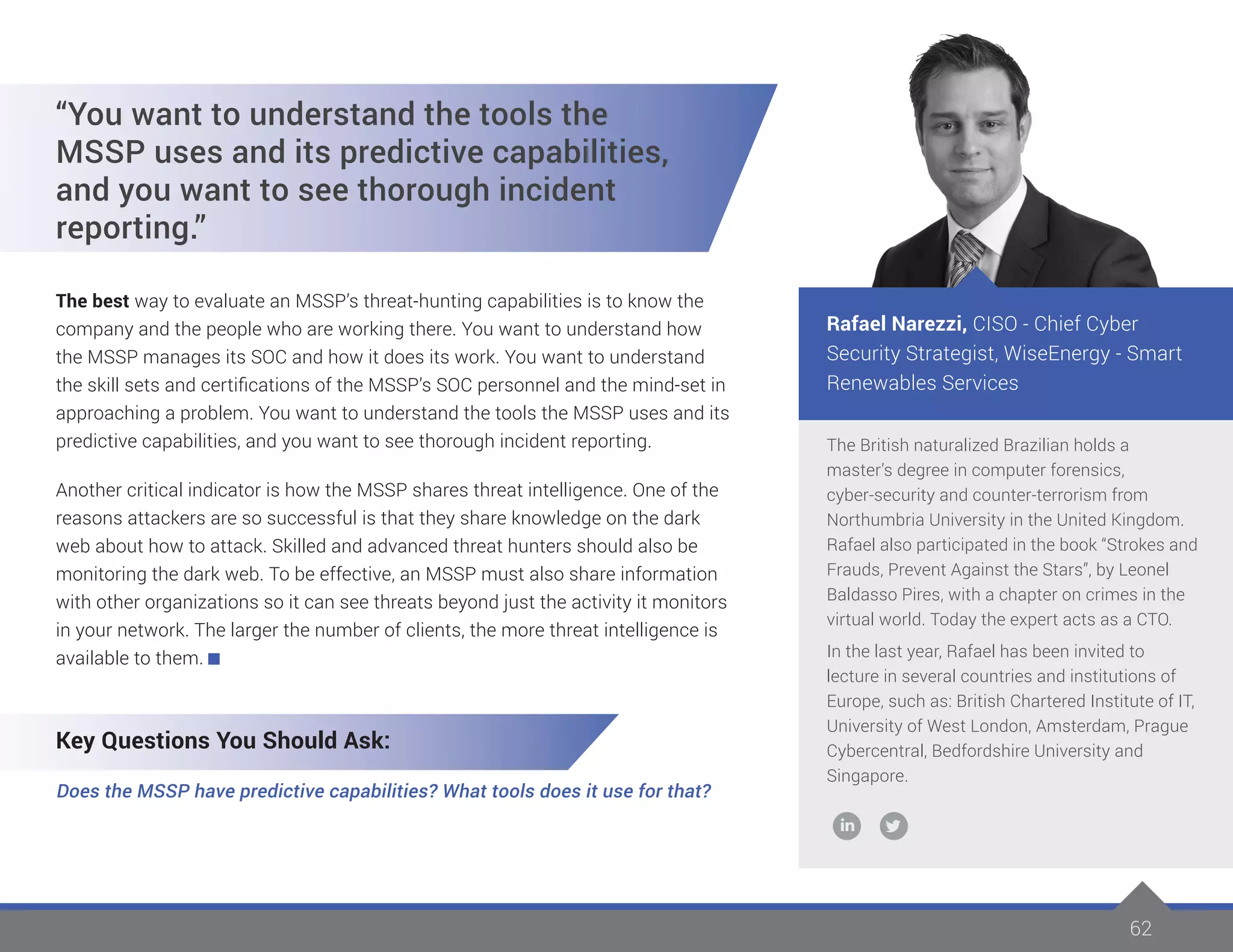 6262
The British naturalized Brazilian holds a
master’s degree in computer forensics,
cyber-security and counter-terrorism from
Northumbria University in the United Kingdom.
Rafael also participated in the book “Strokes and
Frauds, Prevent Against the Stars”, by Leonel
Baldasso Pires, with a chapter on crimes in the
virtual world. Today the expert acts as a CTO.
In the last year, Rafael has been invited to
lecture in several countries and institutions of
Europe, such as: British Chartered Institute of IT,
University of West London, Amsterdam, Prague
Cybercentral, Bedfordshire University and
Singapore.
Rafael Narezzi, CISO - Chief Cyber
Security Strategist, WiseEnergy - Smart
Renewables Services
“You want to understand the tools the
MSSP uses and its predictive capabilities,
and you want to see thorough incident
reporting.”
The best way to evaluate an MSSP’s threat-hunting capabilities is to know the
company and the people who are working there. You want to understand how
the MSSP manages its SOC and how it does its work. You want to understand
the skill sets and certifications of the MSSP’s SOC personnel and the mind-set in
approaching a problem. You want to understand the tools the MSSP uses and its
predictive capabilities, and you want to see thorough incident reporting.
Another critical indicator is how the MSSP shares threat intelligence. One of the
reasons attackers are so successful is that they share knowledge on the dark
web about how to attack. Skilled and advanced threat hunters should also be
monitoring the dark web. To be effective, an MSSP must also share information
with other organizations so it can see threats beyond just the activity it monitors
in your network. The larger the number of clients, the more threat intelligence is
available to them.
Key Questions You Should Ask:
Does the MSSP have predictive capabilities? What tools does it use for that?
 