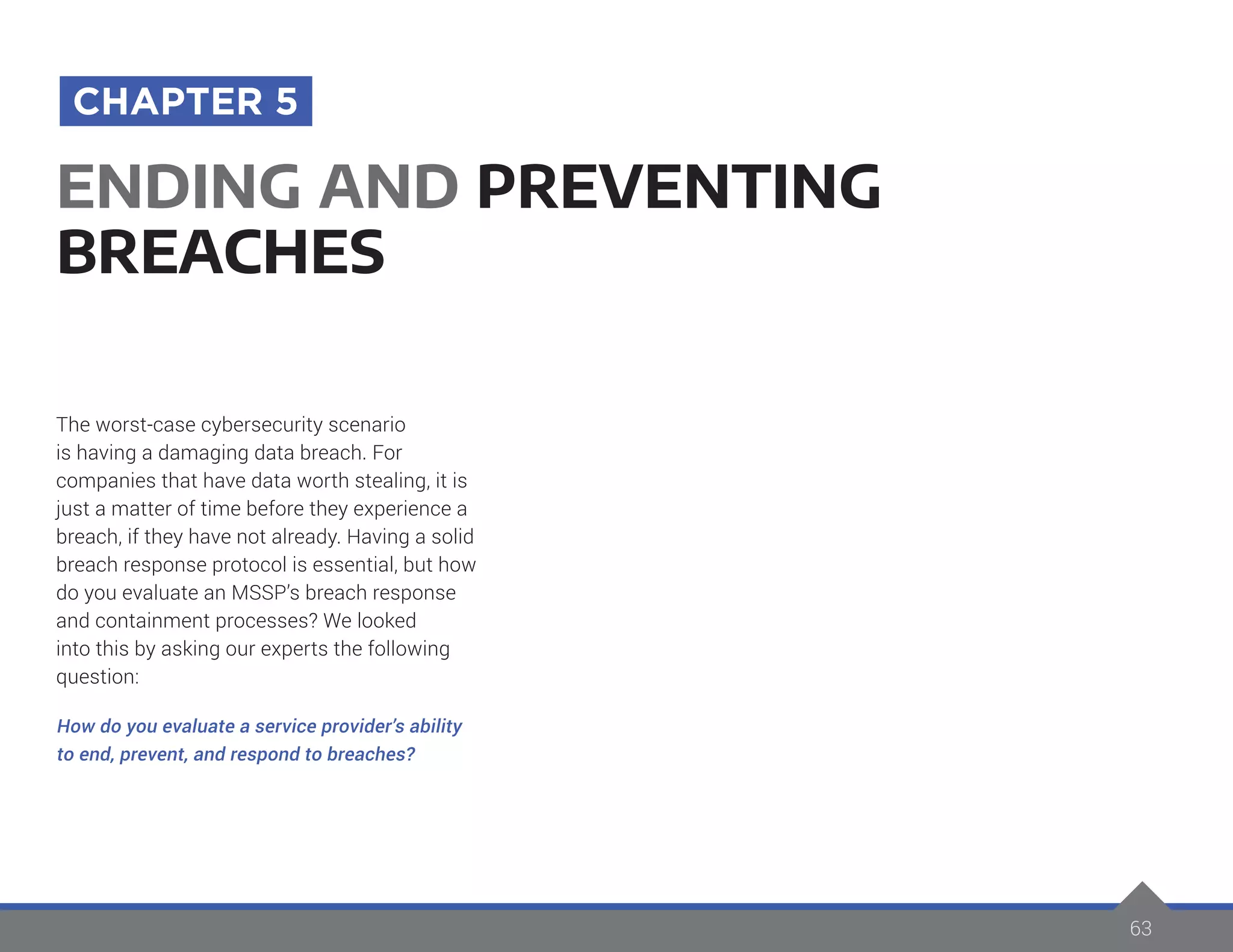 63
The worst-case cybersecurity scenario
is having a damaging data breach. For
companies that have data worth stealing, it is
just a matter of time before they experience a
breach, if they have not already. Having a solid
breach response protocol is essential, but how
do you evaluate an MSSP’s breach response
and containment processes? We looked
into this by asking our experts the following
question:
How do you evaluate a service provider’s ability
to end, prevent, and respond to breaches?
ENDING AND PREVENTING
BREACHES
CHAPTER 5
 