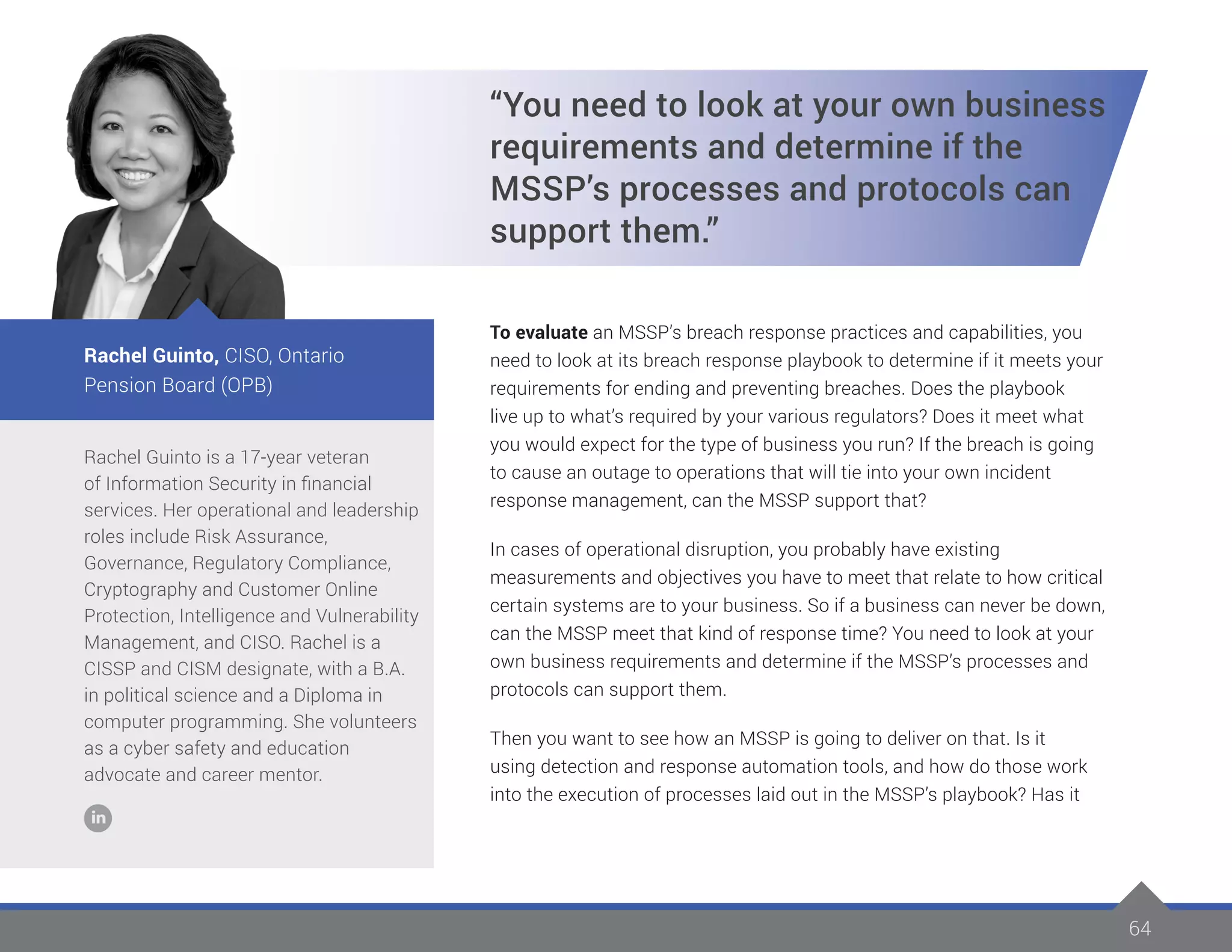 64
Rachel Guinto is a 17-year veteran
of Information Security in financial
services. Her operational and leadership
roles include Risk Assurance,
Governance, Regulatory Compliance,
Cryptography and Customer Online
Protection, Intelligence and Vulnerability
Management, and CISO. Rachel is a
CISSP and CISM designate, with a B.A.
in political science and a Diploma in
computer programming. She volunteers
as a cyber safety and education
advocate and career mentor.
Rachel Guinto, CISO, Ontario
Pension Board (OPB)
“You need to look at your own business
requirements and determine if the
MSSP’s processes and protocols can
support them.”
To evaluate an MSSP’s breach response practices and capabilities, you
need to look at its breach response playbook to determine if it meets your
requirements for ending and preventing breaches. Does the playbook
live up to what’s required by your various regulators? Does it meet what
you would expect for the type of business you run? If the breach is going
to cause an outage to operations that will tie into your own incident
response management, can the MSSP support that?
In cases of operational disruption, you probably have existing
measurements and objectives you have to meet that relate to how critical
certain systems are to your business. So if a business can never be down,
can the MSSP meet that kind of response time? You need to look at your
own business requirements and determine if the MSSP’s processes and
protocols can support them.
Then you want to see how an MSSP is going to deliver on that. Is it
using detection and response automation tools, and how do those work
into the execution of processes laid out in the MSSP’s playbook? Has it
 