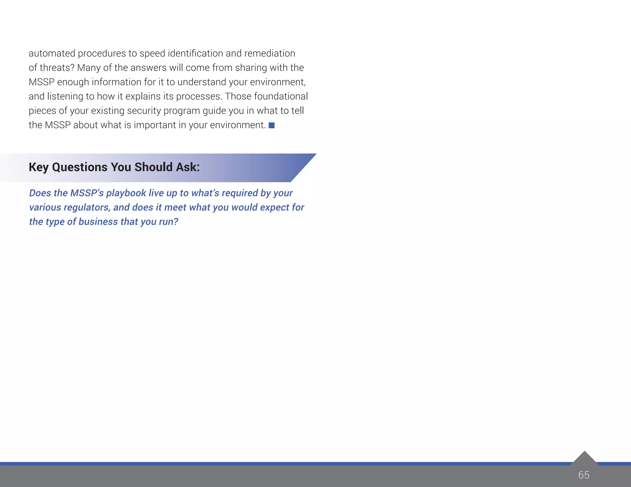 65
automated procedures to speed identification and remediation
of threats? Many of the answers will come from sharing with the
MSSP enough information for it to understand your environment,
and listening to how it explains its processes. Those foundational
pieces of your existing security program guide you in what to tell
the MSSP about what is important in your environment.
Key Questions You Should Ask:
Does the MSSP’s playbook live up to what’s required by your
various regulators, and does it meet what you would expect for
the type of business that you run?
 