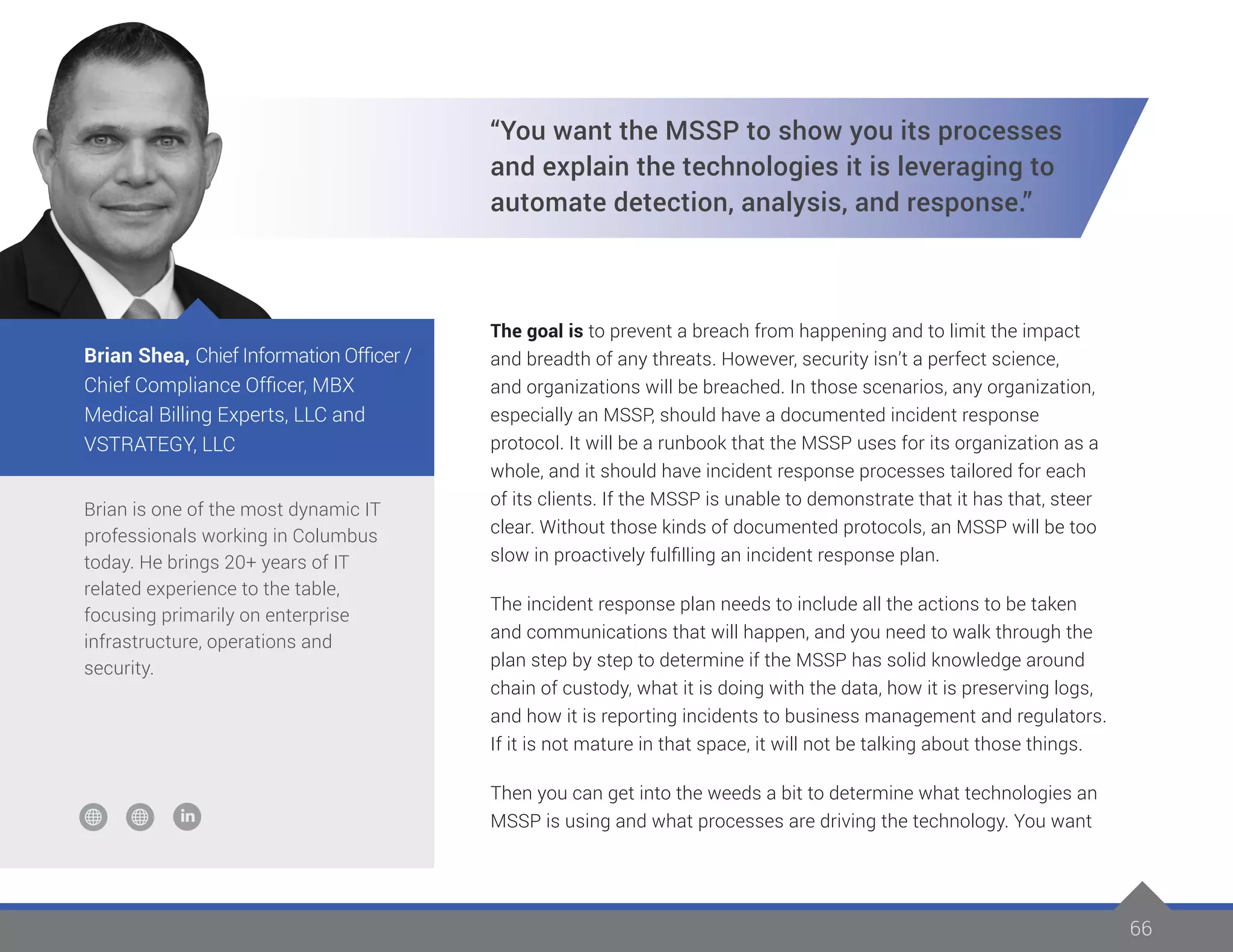66
Brian is one of the most dynamic IT
professionals working in Columbus
today. He brings 20+ years of IT
related experience to the table,
focusing primarily on enterprise
infrastructure, operations and
security.
Brian Shea, Chief Information Officer /
Chief Compliance Officer, MBX
Medical Billing Experts, LLC and
VSTRATEGY, LLC
“You want the MSSP to show you its processes
and explain the technologies it is leveraging to
automate detection, analysis, and response.”
The goal is to prevent a breach from happening and to limit the impact
and breadth of any threats. However, security isn’t a perfect science,
and organizations will be breached. In those scenarios, any organization,
especially an MSSP, should have a documented incident response
protocol. It will be a runbook that the MSSP uses for its organization as a
whole, and it should have incident response processes tailored for each
of its clients. If the MSSP is unable to demonstrate that it has that, steer
clear. Without those kinds of documented protocols, an MSSP will be too
slow in proactively fulfilling an incident response plan.
The incident response plan needs to include all the actions to be taken
and communications that will happen, and you need to walk through the
plan step by step to determine if the MSSP has solid knowledge around
chain of custody, what it is doing with the data, how it is preserving logs,
and how it is reporting incidents to business management and regulators.
If it is not mature in that space, it will not be talking about those things.
Then you can get into the weeds a bit to determine what technologies an
MSSP is using and what processes are driving the technology. You want
 