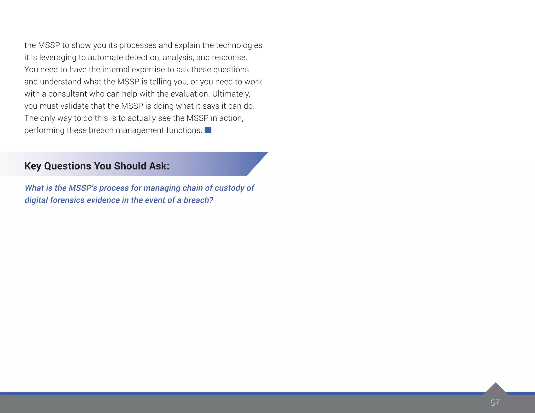 67
the MSSP to show you its processes and explain the technologies
it is leveraging to automate detection, analysis, and response.
You need to have the internal expertise to ask these questions
and understand what the MSSP is telling you, or you need to work
with a consultant who can help with the evaluation. Ultimately,
you must validate that the MSSP is doing what it says it can do.
The only way to do this is to actually see the MSSP in action,
performing these breach management functions.
Key Questions You Should Ask:
What is the MSSP’s process for managing chain of custody of
digital forensics evidence in the event of a breach?
 