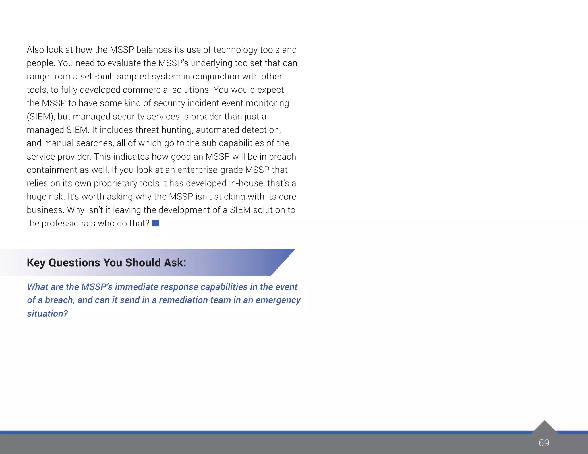 69
Also look at how the MSSP balances its use of technology tools and
people. You need to evaluate the MSSP’s underlying toolset that can
range from a self-built scripted system in conjunction with other
tools, to fully developed commercial solutions. You would expect
the MSSP to have some kind of security incident event monitoring
(SIEM), but managed security services is broader than just a
managed SIEM. It includes threat hunting, automated detection,
and manual searches, all of which go to the sub capabilities of the
service provider. This indicates how good an MSSP will be in breach
containment as well. If you look at an enterprise-grade MSSP that
relies on its own proprietary tools it has developed in-house, that’s a
huge risk. It’s worth asking why the MSSP isn’t sticking with its core
business. Why isn’t it leaving the development of a SIEM solution to
the professionals who do that?
Key Questions You Should Ask:
What are the MSSP’s immediate response capabilities in the event
of a breach, and can it send in a remediation team in an emergency
situation?
 
