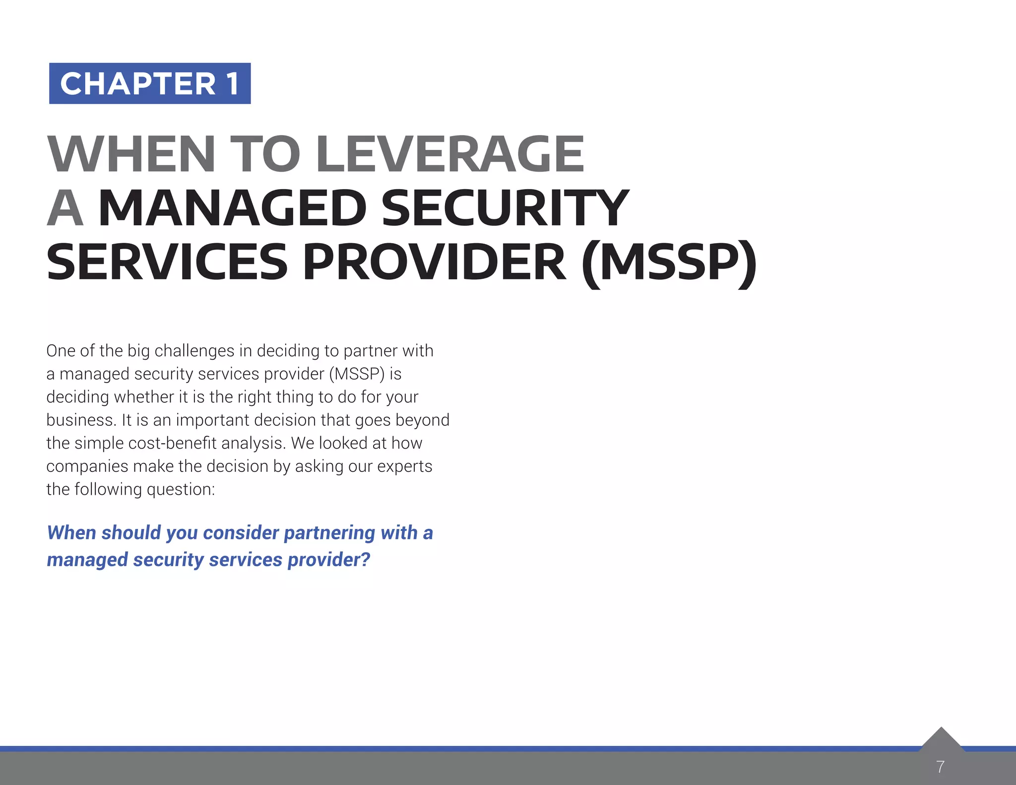 7
One of the big challenges in deciding to partner with
a managed security services provider (MSSP) is
deciding whether it is the right thing to do for your
business. It is an important decision that goes beyond
the simple cost-benefit analysis. We looked at how
companies make the decision by asking our experts
the following question:
When should you consider partnering with a
managed security services provider?
WHEN TO LEVERAGE
A MANAGED SECURITY
SERVICES PROVIDER (MSSP)
CHAPTER 1
7
 
