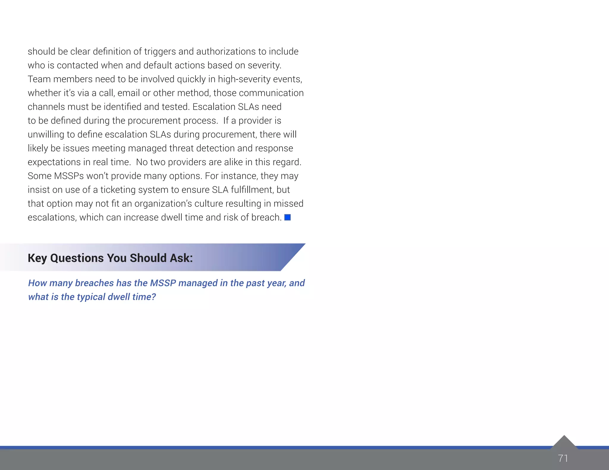 71
should be clear definition of triggers and authorizations to include
who is contacted when and default actions based on severity.
Team members need to be involved quickly in high-severity events,
whether it’s via a call, email or other method, those communication
channels must be identified and tested. Escalation SLAs need
to be defined during the procurement process. If a provider is
unwilling to define escalation SLAs during procurement, there will
likely be issues meeting managed threat detection and response
expectations in real time. No two providers are alike in this regard.
Some MSSPs won’t provide many options. For instance, they may
insist on use of a ticketing system to ensure SLA fulfillment, but
that option may not fit an organization’s culture resulting in missed
escalations, which can increase dwell time and risk of breach.
Key Questions You Should Ask:
How many breaches has the MSSP managed in the past year, and
what is the typical dwell time?
 