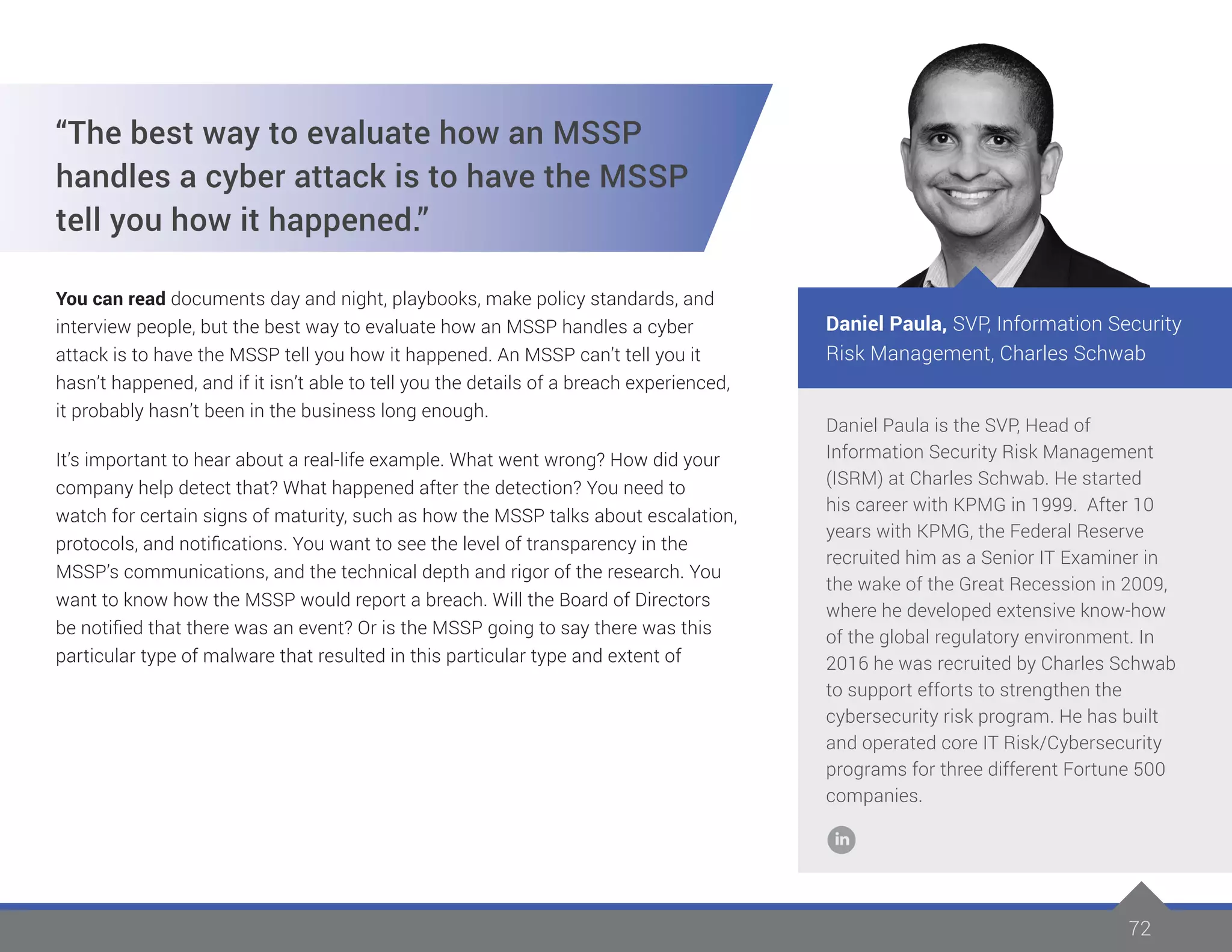 72
Daniel Paula is the SVP, Head of
Information Security Risk Management
(ISRM) at Charles Schwab. He started
his career with KPMG in 1999. After 10
years with KPMG, the Federal Reserve
recruited him as a Senior IT Examiner in
the wake of the Great Recession in 2009,
where he developed extensive know-how
of the global regulatory environment. In
2016 he was recruited by Charles Schwab
to support efforts to strengthen the
cybersecurity risk program. He has built
and operated core IT Risk/Cybersecurity
programs for three different Fortune 500
companies.
Daniel Paula, SVP, Information Security
Risk Management, Charles Schwab
“The best way to evaluate how an MSSP
handles a cyber attack is to have the MSSP
tell you how it happened.”
You can read documents day and night, playbooks, make policy standards, and
interview people, but the best way to evaluate how an MSSP handles a cyber
attack is to have the MSSP tell you how it happened. An MSSP can’t tell you it
hasn’t happened, and if it isn’t able to tell you the details of a breach experienced,
it probably hasn’t been in the business long enough.
It’s important to hear about a real-life example. What went wrong? How did your
company help detect that? What happened after the detection? You need to
watch for certain signs of maturity, such as how the MSSP talks about escalation,
protocols, and notifications. You want to see the level of transparency in the
MSSP’s communications, and the technical depth and rigor of the research. You
want to know how the MSSP would report a breach. Will the Board of Directors
be notified that there was an event? Or is the MSSP going to say there was this
particular type of malware that resulted in this particular type and extent of
 