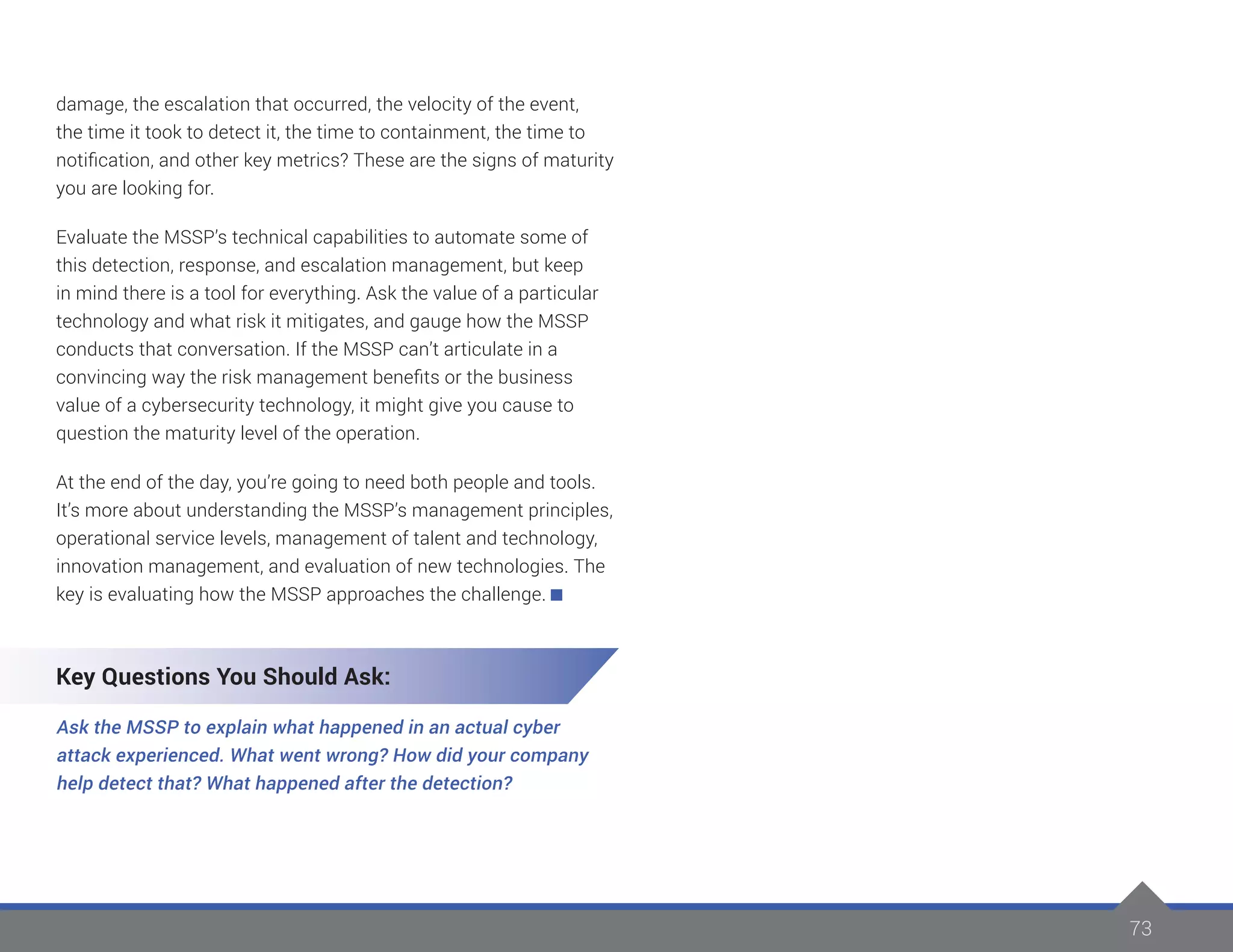 73
damage, the escalation that occurred, the velocity of the event,
the time it took to detect it, the time to containment, the time to
notification, and other key metrics? These are the signs of maturity
you are looking for.
Evaluate the MSSP’s technical capabilities to automate some of
this detection, response, and escalation management, but keep
in mind there is a tool for everything. Ask the value of a particular
technology and what risk it mitigates, and gauge how the MSSP
conducts that conversation. If the MSSP can’t articulate in a
convincing way the risk management benefits or the business
value of a cybersecurity technology, it might give you cause to
question the maturity level of the operation.
At the end of the day, you’re going to need both people and tools.
It’s more about understanding the MSSP’s management principles,
operational service levels, management of talent and technology,
innovation management, and evaluation of new technologies. The
key is evaluating how the MSSP approaches the challenge.
Key Questions You Should Ask:
Ask the MSSP to explain what happened in an actual cyber
attack experienced. What went wrong? How did your company
help detect that? What happened after the detection?
 