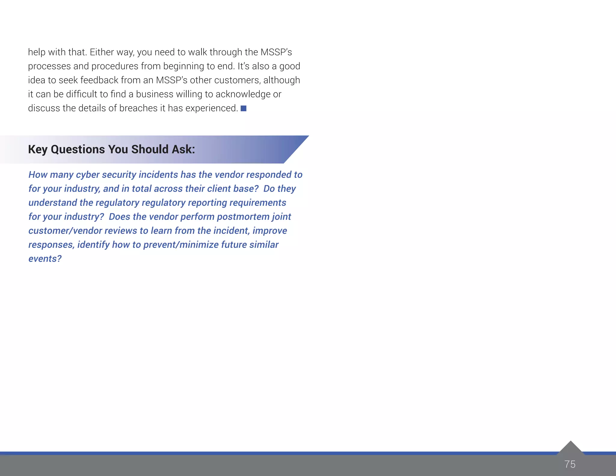 75
help with that. Either way, you need to walk through the MSSP’s
processes and procedures from beginning to end. It’s also a good
idea to seek feedback from an MSSP’s other customers, although
it can be difficult to find a business willing to acknowledge or
discuss the details of breaches it has experienced.
Key Questions You Should Ask:
How many cyber security incidents has the vendor responded to
for your industry, and in total across their client base? Do they
understand the regulatory regulatory reporting requirements
for your industry? Does the vendor perform postmortem joint
customer/vendor reviews to learn from the incident, improve
responses, identify how to prevent/minimize future similar
events?
 