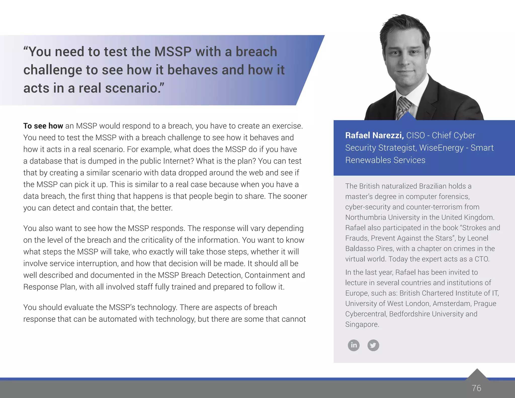 7676
The British naturalized Brazilian holds a
master’s degree in computer forensics,
cyber-security and counter-terrorism from
Northumbria University in the United Kingdom.
Rafael also participated in the book “Strokes and
Frauds, Prevent Against the Stars”, by Leonel
Baldasso Pires, with a chapter on crimes in the
virtual world. Today the expert acts as a CTO.
In the last year, Rafael has been invited to
lecture in several countries and institutions of
Europe, such as: British Chartered Institute of IT,
University of West London, Amsterdam, Prague
Cybercentral, Bedfordshire University and
Singapore.
Rafael Narezzi, CISO - Chief Cyber
Security Strategist, WiseEnergy - Smart
Renewables Services
“You need to test the MSSP with a breach
challenge to see how it behaves and how it
acts in a real scenario.”
To see how an MSSP would respond to a breach, you have to create an exercise.
You need to test the MSSP with a breach challenge to see how it behaves and
how it acts in a real scenario. For example, what does the MSSP do if you have
a database that is dumped in the public Internet? What is the plan? You can test
that by creating a similar scenario with data dropped around the web and see if
the MSSP can pick it up. This is similar to a real case because when you have a
data breach, the first thing that happens is that people begin to share. The sooner
you can detect and contain that, the better.
You also want to see how the MSSP responds. The response will vary depending
on the level of the breach and the criticality of the information. You want to know
what steps the MSSP will take, who exactly will take those steps, whether it will
involve service interruption, and how that decision will be made. It should all be
well described and documented in the MSSP Breach Detection, Containment and
Response Plan, with all involved staff fully trained and prepared to follow it.
You should evaluate the MSSP’s technology. There are aspects of breach
response that can be automated with technology, but there are some that cannot
 