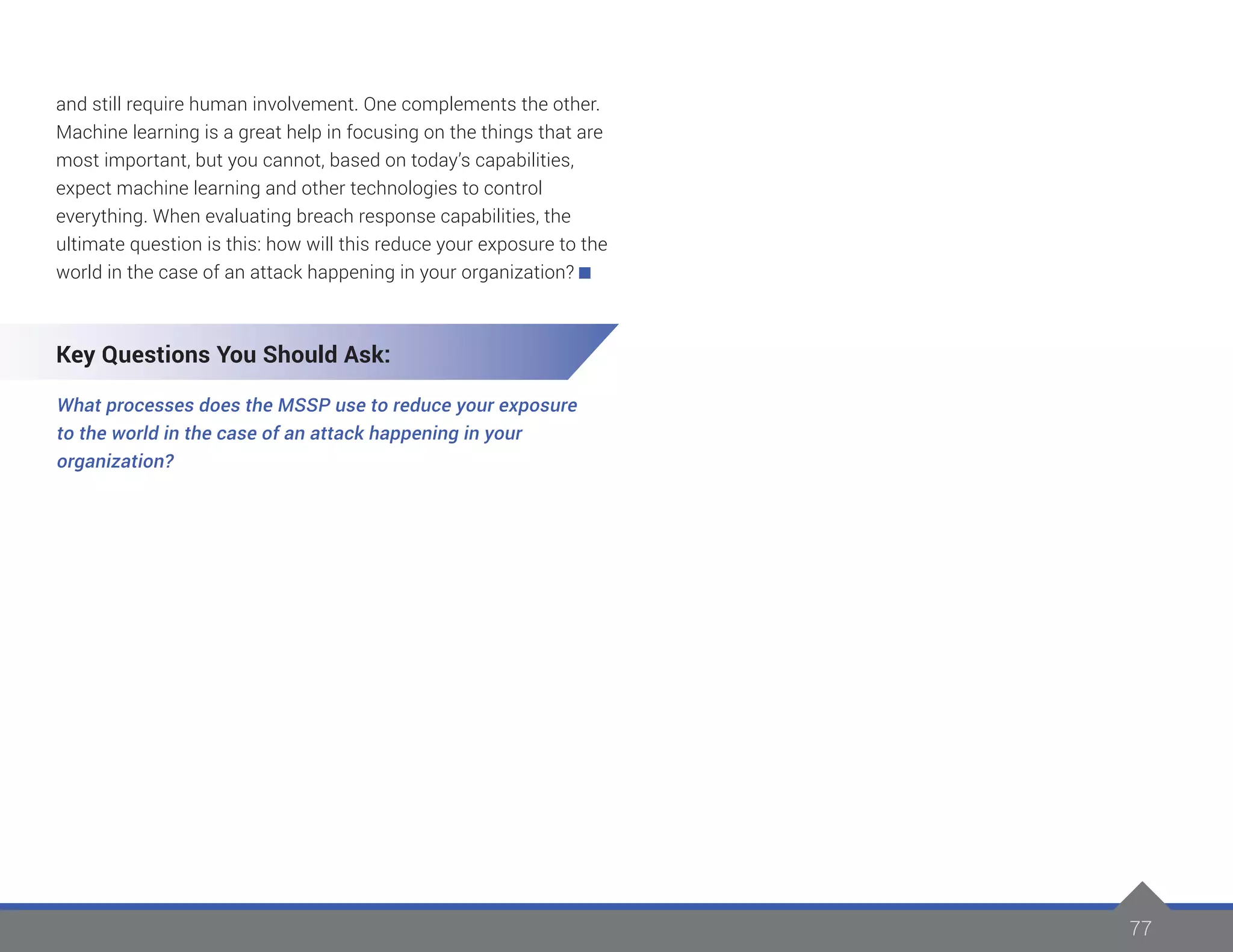 77
and still require human involvement. One complements the other.
Machine learning is a great help in focusing on the things that are
most important, but you cannot, based on today’s capabilities,
expect machine learning and other technologies to control
everything. When evaluating breach response capabilities, the
ultimate question is this: how will this reduce your exposure to the
world in the case of an attack happening in your organization?
Key Questions You Should Ask:
What processes does the MSSP use to reduce your exposure
to the world in the case of an attack happening in your
organization?
 