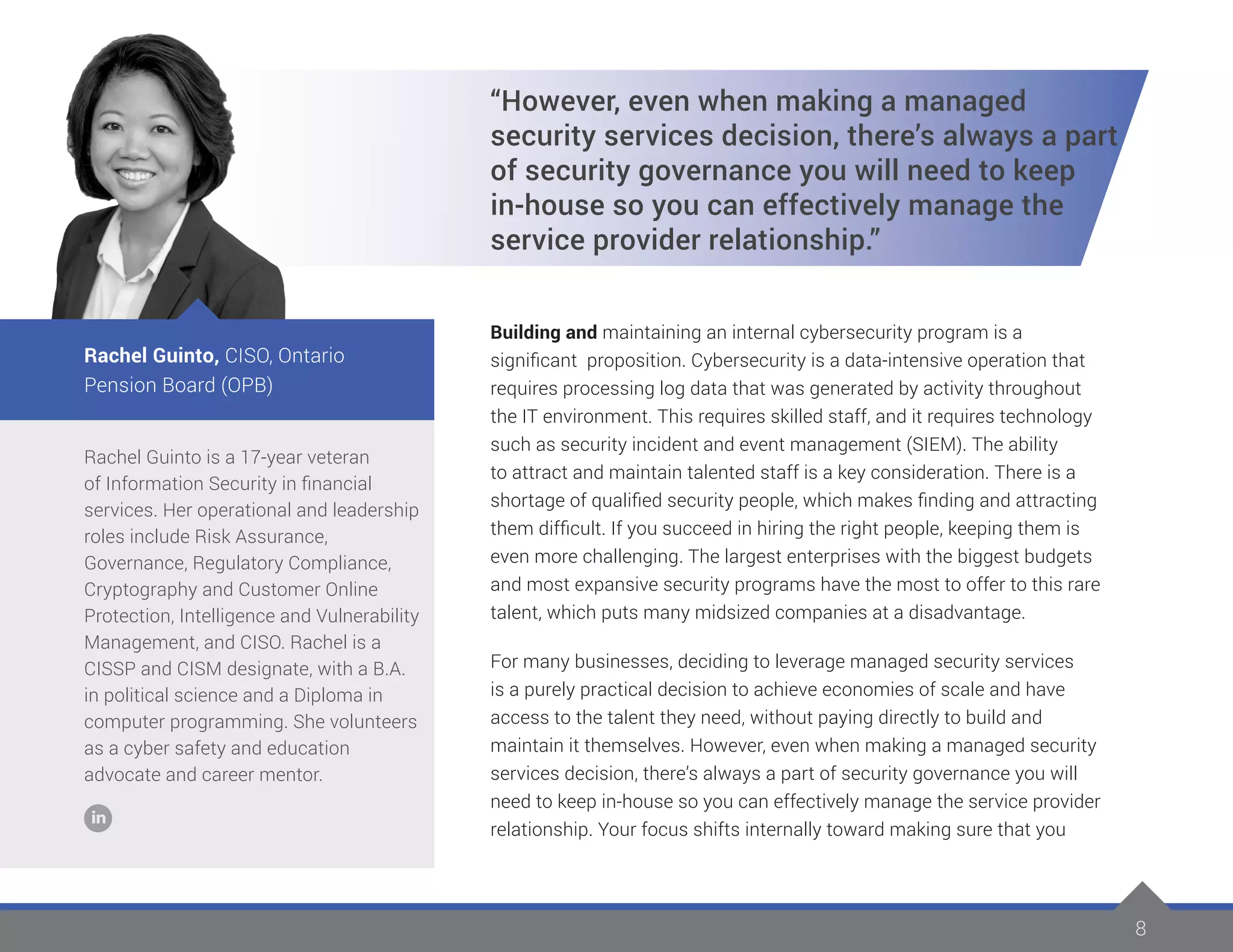 8
Rachel Guinto is a 17-year veteran
of Information Security in financial
services. Her operational and leadership
roles include Risk Assurance,
Governance, Regulatory Compliance,
Cryptography and Customer Online
Protection, Intelligence and Vulnerability
Management, and CISO. Rachel is a
CISSP and CISM designate, with a B.A.
in political science and a Diploma in
computer programming. She volunteers
as a cyber safety and education
advocate and career mentor.
Rachel Guinto, CISO, Ontario
Pension Board (OPB)
“However, even when making a managed
security services decision, there’s always a part
of security governance you will need to keep
in-house so you can effectively manage the
service provider relationship.”
Building and maintaining an internal cybersecurity program is a
significant proposition. Cybersecurity is a data-intensive operation that
requires processing log data that was generated by activity throughout
the IT environment. This requires skilled staff, and it requires technology
such as security incident and event management (SIEM). The ability
to attract and maintain talented staff is a key consideration. There is a
shortage of qualified security people, which makes finding and attracting
them difficult. If you succeed in hiring the right people, keeping them is
even more challenging. The largest enterprises with the biggest budgets
and most expansive security programs have the most to offer to this rare
talent, which puts many midsized companies at a disadvantage.
For many businesses, deciding to leverage managed security services
is a purely practical decision to achieve economies of scale and have
access to the talent they need, without paying directly to build and
maintain it themselves. However, even when making a managed security
services decision, there’s always a part of security governance you will
need to keep in-house so you can effectively manage the service provider
relationship. Your focus shifts internally toward making sure that you
 