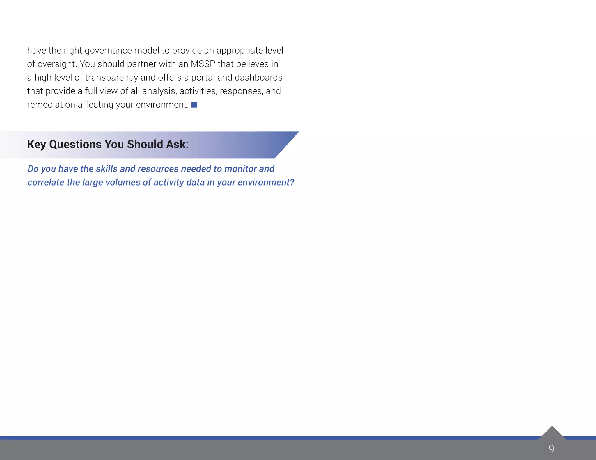 9
have the right governance model to provide an appropriate level
of oversight. You should partner with an MSSP that believes in
a high level of transparency and offers a portal and dashboards
that provide a full view of all analysis, activities, responses, and
remediation affecting your environment.
Key Questions You Should Ask:
Do you have the skills and resources needed to monitor and
correlate the large volumes of activity data in your environment?
 