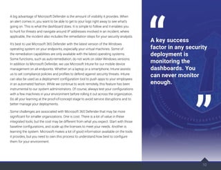 A big advantage of Microsoft Defender is the amount of visibility it provides. When
an alert comes in, you want to be able to get to your logs right away to see what’s
going on. This is what the dashboard does. It is simple to follow and it enables you
to hunt for threats and navigate around IP addresses involved in an incident; where
applicable, the incident also includes the remediation steps for your security analysts.
It’s best to use Microsoft 365 Defender with the latest version of the Windows
operating system on your endpoints, especially your virtual machines. Some of
the remediation capabilities are only available with the latest operating systems.
Some functions, such as auto-remediation, do not work on older Windows versions.
In addition to Microsoft Defender, we use Microsoft Intune for our mobile device
management on all endpoints. Whether on a laptop or a smartphone, Intune assists
us to set compliance policies and profiles to defend against security threats. Intune
can also be used as a deployment configuration tool to push apps to your employees
in an automated fashion. While we continue to work remotely, this feature has been
instrumental to our system administrators. Of course, always test your configurations
with a few machines in your environment before rolling it out across the organization.
Do all your learning at the proof-of-concept stage to avoid service disruptions and to
better manage your deployments.
Some challenges are associated with Microsoft 365 Defender that may be more
significant for smaller organizations. One is cost. There is a lot of value in these
integrated tools, but the cost may be different from what you expect. Start with those
baseline configurations, and scale up the licenses to meet your needs. Another is
learning the system. Microsoft makes a lot of good information available on the tools
it provides, but you need to own this process to understand how best to configure
them for your environment.
10
A key success
factor in any security
deployment is
monitoring the
dashboards. You
can never monitor
enough.
 