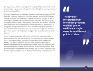 the day, product selection must align to the needs of the business, which means
aligning to the organization’s risk appetite, mid- and long-term security strategies,
and technical capabilities.
Microsoft makes it easy to enable and start using the products in Microsoft 365
Defender. The bigger challenge is effectively using the Microsoft 365 Defender
controls to operate the business in a more secure fashion. You must be able to
consume the data and use automation features effectively. Just turning on an
automation does not mean it will magically perform the way you want. Someone
who understands the technology must observe its function to determine if it is
doing what the organization expects or if it must be tuned. Microsoft makes it
easy to communicate with its experts, who can provide insights into problems
you may encounter with the product. It’s a good idea to use that communication
channel.
One of the great advantages of Microsoft 365 Defender is that it so easily
integrates with other Microsoft products. This is an important feature because
from a security standpoint, you typically have only one point of view of an
incident. The level of integration built into these products enables you to
evaluate a single event from different points of view. In the past, Microsoft had
separate dashboards for each security solution. Now, it has consolidated those
dashboards into a single admin center. Multiple data sources in one portal make
it easier to gain a complete picture of an observed activity. Analysts can see the
16
The level of
integration built
into these products
enables you to
evaluate a single
event from different
points of view.
 