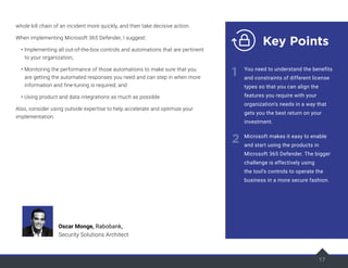 17
whole kill chain of an incident more quickly, and then take decisive action.
When implementing Microsoft 365 Defender, I suggest:
• Implementing all out-of-the-box controls and automations that are pertinent
to your organization;
• Monitoring the performance of those automations to make sure that you
are getting the automated responses you need and can step in when more
information and fine-tuning is required; and
• Using product and data integrations as much as possible.
Also, consider using outside expertise to help accelerate and optimize your
implementation.
17
Key Points
1
2
You need to understand the benefits
and constraints of different license
types so that you can align the
features you require with your
organization’s needs in a way that
gets you the best return on your
investment.
Microsoft makes it easy to enable
and start using the products in
Microsoft 365 Defender. The bigger
challenge is effectively using
the tool’s controls to operate the
business in a more secure fashion.
Oscar Monge, Rabobank,
Security Solutions Architect
 
