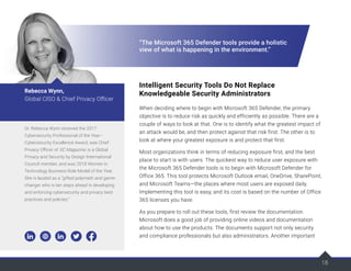 18
“The Microsoft 365 Defender tools provide a holistic
view of what is happening in the environment.”
Intelligent Security Tools Do Not Replace
Knowledgeable Security Administrators
When deciding where to begin with Microsoft 365 Defender, the primary
objective is to reduce risk as quickly and efficiently as possible. There are a
couple of ways to look at that. One is to identify what the greatest impact of
an attack would be, and then protect against that risk first. The other is to
look at where your greatest exposure is and protect that first.
Most organizations think in terms of reducing exposure first, and the best
place to start is with users. The quickest way to reduce user exposure with
the Microsoft 365 Defender tools is to begin with Microsoft Defender for
Office 365. This tool protects Microsoft Outlook email, OneDrive, SharePoint,
and Microsoft Teams—the places where most users are exposed daily.
Implementing this tool is easy, and its cost is based on the number of Office
365 licenses you have.
As you prepare to roll out these tools, first review the documentation.
Microsoft does a good job of providing online videos and documentation
about how to use the products. The documents support not only security
and compliance professionals but also administrators. Another important
Dr. Rebecca Wynn received the 2017
Cybersecurity Professional of the Year–
Cybersecurity Excellence Award, was Chief
Privacy Officer of SC Magazine, is a Global
Privacy and Security by Design International
Council member, and was 2018 Women in
Technology Business Role Model of the Year.
She is lauded as a “gifted polymath and game-
changer who is ten steps ahead in developing
and enforcing cybersecurity and privacy best
practices and policies.”
Rebecca Wynn,
Global CISO & Chief Privacy Officer
 