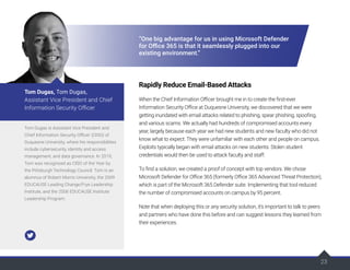 23
23
“One big advantage for us in using Microsoft Defender
for Office 365 is that it seamlessly plugged into our
existing environment.”
Rapidly Reduce Email-Based Attacks
When the Chief Information Officer brought me in to create the first-ever
Information Security Office at Duquesne University, we discovered that we were
getting inundated with email attacks related to phishing, spear phishing, spoofing,
and various scams. We actually had hundreds of compromised accounts every
year, largely because each year we had new students and new faculty who did not
know what to expect. They were unfamiliar with each other and people on campus.
Exploits typically began with email attacks on new students. Stolen student
credentials would then be used to attack faculty and staff.
To find a solution, we created a proof of concept with top vendors. We chose
Microsoft Defender for Office 365 (formerly Office 365 Advanced Threat Protection),
which is part of the Microsoft 365 Defender suite. Implementing that tool reduced
the number of compromised accounts on campus by 95 percent.
Note that when deploying this or any security solution, it’s important to talk to peers
and partners who have done this before and can suggest lessons they learned from
their experiences.
Tom Dugas is Assistant Vice President and
Chief Information Security Officer (CISO) of
Duquesne University, where his responsibilities
include cybersecurity, identity and access
management, and data governance. In 2019,
Tom was recognized as CISO of the Year by
the Pittsburgh Technology Council. Tom is an
alumnus of Robert Morris University, the 2009
EDUCAUSE Leading Change/Frye Leadership
Institute, and the 2006 EDUCAUSE Institute
Leadership Program.
Tom Dugas, Tom Dugas,
Assistant Vice President and Chief
Information Security Officer
 