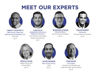OSCAR MONGE
Rabobank,
Security Solutions Architect,
pg. 15
MEET OUR EXPERTS
TOM DUGAS
Tom Dugas,
Assistant Vice President and
Chief Information Security Officer,
pg. 23
SAJED NASEEM
New Jersey Courts,
CISO,
pg. 21
JAMES P. COURTNEY II
J&M Human Capital and
Cybersecurity Consultants, LLC,
CEO/CISO,
pg. 6
REBECCA WYNN
Global CISO & Chief
Privacy Officer,
pg. 18
MAARTEN LEYMAN
delaware BeLux,
Senior Security Consultant,
pg. 12
LAWK SALIH
Independent Community
Bankers of America,
Vice President, Technology
Systems and Services,
pg. 9
 
