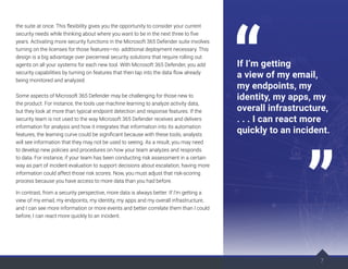 the suite at once. This flexibility gives you the opportunity to consider your current
security needs while thinking about where you want to be in the next three to five
years. Activating more security functions in the Microsoft 365 Defender suite involves
turning on the licenses for those features—no additional deployment necessary. This
design is a big advantage over piecemeal security solutions that require rolling out
agents on all your systems for each new tool. With Microsoft 365 Defender, you add
security capabilities by turning on features that then tap into the data flow already
being monitored and analyzed.
Some aspects of Microsoft 365 Defender may be challenging for those new to
the product. For instance, the tools use machine learning to analyze activity data,
but they look at more than typical endpoint detection and response features. If the
security team is not used to the way Microsoft 365 Defender receives and delivers
information for analysis and how it integrates that information into its automation
features, the learning curve could be significant because with these tools, analysts
will see information that they may not be used to seeing. As a result, you may need
to develop new policies and procedures on how your team analyzes and responds
to data. For instance, if your team has been conducting risk assessment in a certain
way as part of incident evaluation to support decisions about escalation, having more
information could affect those risk scores. Now, you must adjust that risk-scoring
process because you have access to more data than you had before.
In contrast, from a security perspective, more data is always better. If I’m getting a
view of my email, my endpoints, my identity, my apps and my overall infrastructure,
and I can see more information or more events and better correlate them than I could
before, I can react more quickly to an incident.
7
If I’m getting
a view of my email,
my endpoints, my
identity, my apps, my
overall infrastructure,
. . . I can react more
quickly to an incident.
 